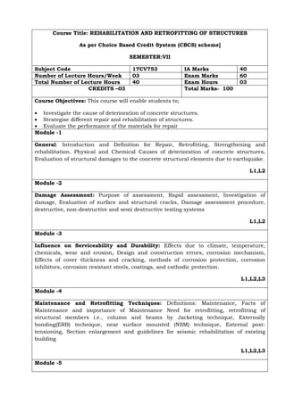 Course Title: REHABILITATION AND RETROFITTING OF STRUCTURES
As per Choice Based Credit System (CBCS) scheme]
SEMESTER:VII
Subject Code 17CV753 IA Marks 40
Number of Lecture Hours/Week 03 Exam Marks 60
Total Number of Lecture Hours 40 Exam Hours 03
CREDITS –03 Total Marks- 100
Course Objectives: This course will enable students to;
• Investigate the cause of deterioration of concrete structures.
• Strategise different repair and rehabilitation of structures.
• Evaluate the performance of the materials for repair
Module -1
General: Introduction and Definition for Repair, Retrofitting, Strengthening and
rehabilitation. Physical and Chemical Causes of deterioration of concrete structures,
Evaluation of structural damages to the concrete structural elements due to earthquake.
L1,L2
Module -2
Damage Assessment: Purpose of assessment, Rapid assessment, Investigation of
damage, Evaluation of surface and structural cracks, Damage assessment procedure,
destructive, non-destructive and semi destructive testing systems
L1,L2
Module -3
Influence on Serviceability and Durability: Effects due to climate, temperature,
chemicals, wear and erosion, Design and construction errors, corrosion mechanism,
Effects of cover thickness and cracking, methods of corrosion protection, corrosion
inhibitors, corrosion resistant steels, coatings, and cathodic protection.
L1,L2,L3
Module -4
Maintenance and Retrofitting Techniques: Definitions: Maintenance, Facts of
Maintenance and importance of Maintenance Need for retrofitting, retrofitting of
structural members i.e., column and beams by Jacketing technique, Externally
bonding(ERB) technique, near surface mounted (NSM) technique, External post-
tensioning, Section enlargement and guidelines for seismic rehabilitation of existing
building
L1,L2,L3
Module -5
 