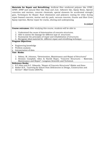 Materials for Repair and Retrofitting: Artificial fibre reinforced polymer like CFRP,
GFRP, AFRP and natural fiber like Sisal and Jute. Adhesive like, Epoxy Resin, Special
concretes and mortars, concrete chemicals, special elements for accelerated strength
gain, Techniques for Repair: Rust eliminators and polymers coating for rebar during
repair foamed concrete, mortar and dry pack, vacuum concrete, Gunite and Shot Crete
Epoxy injection, Mortar repair for cracks, shoring and underpinning
L1,L2,L3
Course outcomes: After studying this course, students will be able to:
1. Understand the cause of deterioration of concrete structures.
2. Able to assess the damage for different type of structures
3. Summarize the principles of repair and rehabilitation of structures
4. Recognize ideal material for different repair and retrofitting technique
Program Objectives:
• Engineering knowledge
• Problem analysis
• Interpretation of data
Text Books:
1. Sidney, M. Johnson, “Deterioration, Maintenance and Repair of Structures”
2. Denison Campbell, Allen & Harold Roper, “Concrete Structures – Materials,
Maintenance and Repair”- Longman Scientific and Technical.
Reference Books:
1. R.T.Allen and S.C. Edwards, “Repair of Concrete Structures”-Blakie and Sons
2. Raiker R.N., “Learning for failure from Deficiencies in Design, Construction and
Service”- R&D Center (SDCPL).
 