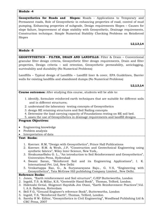Module -4
Geosynthetics for Roads and Slopes: Roads - Applications to Temporary and
Permanent roads, Role of Geosynthetic in enhancing properties of road, control of mud
pumping, Enhancing properties of subgrade, Design requirements Slopes – Causes for
slope failure, Improvement of slope stability with Geosynthetic, Drainage requirements,
Construction technique. Simple Numerical Stability Checking Problems on Reinforced
Slopes
L2,L3,L4
Module -5
GEOSYNTHETICS - FILTER, DRAIN AND LANDFILLS: Filter & Drain – Conventional
granular filter design criteria, Geosynthetic filter design requirements, Drain and filter
properties, Design criteria – soil retention, Geosynthetic permeability, anticlogging,
survivability and durability (No Numerical Problems)
Landfills – Typical design of Landfills – Landfill liner & cover, EPA Guidelines, Barrier
walls for existing landfills and abandoned dumps (No Numerical Problems)
L2,L3,L4
Course outcomes: After studying this course, students will be able to:
1. identify, formulate reinforced earth techniques that are suitable for different soils
and in different structures;
2. understand the laboratory testing concepts of Geosynthetics
3. design RE retaining structures and Soil Nailing concepts
4. Determine the load carrying capacity of Foundations resting on RE soil bed.
5. asses the use of Geosynthetics in drainage requirements and landfill designs
Program Objectives:
• Engineering knowledge
• Problem analysis
• Interpretation of data
Text Books:
1. Koerner. R.M, “Design with Geosynthetics”, Prince Hall Publications
2. Koerner. R.M. & Wesh, J.P, “Construction and Geotechnical Engineering using
synthetic fabrics”, Wiley Inter Science, New York,.
3. SivakumarBabu G. L., “An introduction to Soil Reinforcement and Geosynthetics”,
Universities Press, Hyderabad
4. Swami Saran, “Reinforced Soil and its Engineering Applications”, I. K.
International Pvt. Ltd, New Delhi
5. Venkattappa Rao, G., & Suryanarayana Raju., G. V.S, “Engineering with
Geosynthetics”, Tata McGraw Hill publishing Company Limited., New Delhi.
Reference Books:
1. Jones, “Earth reinforcement and Soil structure”, CJEP Butterworths, London
2. Ingold, T.S. & Millar, K.S, “Geotextile Hand Book”, Thomas, Telford, London.
3. Hidetoshi Octial, Shigenori Hayshi& Jen Otani, “Earth Reinforcement Practices”,Vol.
I, A.A. Balkema, Rotterdam
4. Bell F.G, “Ground Engineer’s reference Book”, Butterworths, London
5. Ingold, T.S, “Reinforced Earth”, Thomas, Telford, London.
6. Sarsby R W- Editor, “Geosynthetics in Civil Engineering”, Woodhead Publishing Ltd &
CRC Press, 2007
 
