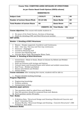 Course Title: COMPUTER AIDED DETAILING OF STRUCTURES
As per Choice Based Credit System (CBCS) scheme]
SEMESTER:VII
Subject Code 17CVL77 IA Marks 40
Number of Lecture Hours/Week 03 (1I+2D) Exam Marks 60
Total Number of Lecture Hours 40 Exam Hours 03
CREDITS –02 Total Marks- 100
Course objectives: This course will enable students to
• Be aware of the Scale Factors, Sections of drawings,
• Draft the detailing of RC and Steel Structural member.
RBT LEVEL L1,L2,L3
Module -1 Detailing of RCC Structures
• Beams – Simply supported, Cantilever and Continuous.
• Slab – One way, Two way and One-way continuous.
• Staircase – Doglegged
• Cantilever Retaining wall
• Counter Fort Retaining wall
• Circular Water Tank, Rectangular Water Tank.
Module -2 Detailing of Steel Structures
1. Connections – Beam to beam, Beam to Column by Bolted and Welded
Connections.
2. Built-up Columns with lacings and battens
3. Column bases and Gusseted bases with bolted and welded connections.
4. Roof Truss – Welded and Bolted
5. Beams with Bolted and Welded
6. Gantry Girder
Course outcomes: After studying this course, students will be able to:
4. Prepare detailed working drawings
Program Objectives:
• Engineering knowledge
• Problem analysis
• Interpretation of data
Question paper pattern:
1. Two questions shall be asked from each Module.
2. One full question should be answered from each Module.
3. Each question carries 40 marks.
Text Books:
1. N Krishna Raju, “Structural Design and Drawing of Reinforced Concrete and
Steel”, University Press
2. Krishna Murthy, “Structural Design and Drawing – Concrete Structures”¸ CBS
Publishers, New Delhi
Reference Books:
 