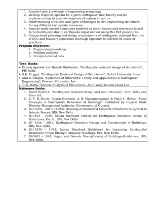 1. Acquire basic knowledge of engineering seismology
2. Develop response spectra for a given earthquake time history and its
implementation to estimate response of a given structure.
3. Understanding of causes and types of damages to civil engineering structures
during different earthquake scenarios
4. Analyze multi-storied structures modeled as shear frames and determine lateral
force distribution due to earthquake input motion using IS-1893 procedures.
5. Comprehend planning and design requirements of earthquake resistant features
of RCC and Masonry structures thorough exposure to different IS-codes of
practices.
Program Objectives:
1. Engineering knowledge
2. Problem analysis
3. Interpretation of data
Text Books:
• Pankaj Agarwal and Manish Shrikande, “Earthquake resistant design of structures”,
PHI India.
• S.K. Duggal, “Earthquake Resistant Design of Structures”, Oxford University Press
• Anil K. Chopra, “Dynamics of Structures: Theory and Applications to Earthquake
Engineering”, Pearson Education, Inc.
• T. K. Datta, “Seismic Analysis of Structures”, John Wiley & Sons (Asia) Ltd.
Reference Books:
1. David Dowrick, “Earthquake resistant design and risk reduction”, John Wiley and
Sons Ltd.
2. C. V. R. Murty, Rupen Goswami, A. R. Vijayanarayanan & Vipul V. Mehta, “Some
Concepts in Earthquake Behaviour of Buildings”, Published by Gujarat State
Disaster Management Authority, Government of Gujarat.
3. IS-13920 – 2016, Ductile Detailing of Reinforced Concrete Structures Subjected to
Seismic Forces, BIS, New Delhi
4. IS-1893 – 2016, Indian Standard Criteria for Earthquake Resistant Design of
Structures, Part-1, BIS, New Delhi
5. IS- 4326 – 2013, Earthquake Resistant Design and Construction of Buildings,
BIS, New Delhi.
6. IS-13828 – 1993, Indian Standard Guidelines for Improving Earthquake
Resistance of Low Strength Masonry Buildings, BIS, New Delhi.
7. IS-3935 – 1993, Repair and Seismic Strengthening of Buildings-Guidelines, BIS,
New Delhi.
 