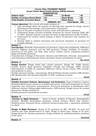 Course Title: PAVEMENT DESIGN
As per Choice Based Credit System (CBCS) scheme]
SEMESTER:VIII
Subject Code 17CV833 IA Marks 40
Number of Lecture Hours/Week 03 Exam Marks 60
Total Number of Lecture Hours 40 Exam Hours 03
CREDITS –03 Total Marks- 100
Course objectives: This course will enable students to
1. Gain knowledge about the process of collecting data required for design, factors
affecting pavement design, and maintenance of pavement.
2. Excel in the path of analysis of stress, strain and deflection in pavement.
3. Understand design concepts of flexible pavement by various methods (CBR, IRC
37-2001, Mcleods, Kansas ) and also the same of rigid pavement by IRC 58-2002
4. Understand the various causes leading to failure of pavement and remedies for
the same.
5. Develop skills to perform functional and structural evaluation of pavement by
suitable methods.
Module -1
Introduction: Desirable characteristics of pavement, Types and components, Difference
between Highway pavement and Air field pavement, Design strategies of variables,
Functions of sub grade, sub base, Base course, surface course, comparison between
Rigid and flexible pavement
Fundamentals of Design of Pavements: Stresses and deflections, Principle, Assumptions
and Limitations of Boussinesq’s theory, Burmister theory and problems on above
L2, L3,L4
Module -2
Design Factors: Design wheel load, contact pressure, Design life, Traffic factors,
climatic factors, Road geometry, Subgrade strength and drainage, ESWL concept
Determination of ESWL by equivalent deflection criteria, Stress criteria, EWL concept,
and problems on above.
Flexible pavement Design: Assumptions, Mcleod Method, Kansas method, CBR method,
IRC Method (old), CSA method using IRC-37-2001, problems on above
L5,L6
Module -3
Flexible Pavement Failures, Maintenance and Evaluation: Types of failures, Causes,
Remedial/Maintenance measures in flexible pavements, Functional Evaluation by Visual
inspection and unevenness measurements, Structural evaluation by Benkleman beam
deflection method, Falling weight deflectometer, GPR method. Design factors for runway
pavements, Design methods for
Airfield pavement and problems on above
L4,L5
Module -4
Stresses in Rigid Pavement : Types of stress, Analysis of Stresses, Westergaard’s
Analysis, Modified Westergaard equations, Critical stresses, Wheel load stresses,
Warping stress, Frictional stress, combined stresses (using chart / equations), problems
on above
Design of Rigid Pavement: Design of CC pavement by IRC: 58-2002 for dual and
Tandem axle load, Reinforcement in slabs, Design of Dowel bars, Design of Tie bars,
Design factors for Runway pavements, Design methods for airfield pavements, problems
of the above
L4,L5,L6
Module -5
 