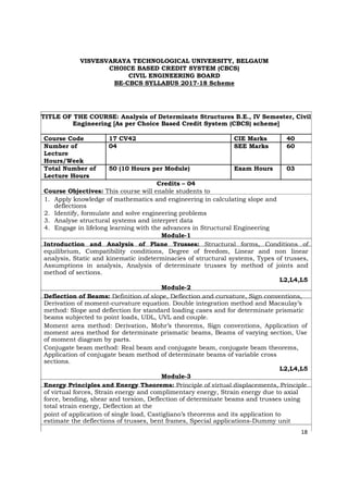 VISVESVARAYA TECHNOLOGICAL UNIVERSITY, BELGAUM
CHOICE BASED CREDIT SYSTEM (CBCS)
CIVIL ENGINEERING BOARD
BE-CBCS SYLLABUS 2017-18 Scheme
TITLE OF THE COURSE: Analysis of Determinate Structures B.E., IV Semester, Civil
Engineering [As per Choice Based Credit System (CBCS) scheme]
Course Code 17 CV42 CIE Marks 40
Number of 04 SEE Marks 60
Lecture
Hours/Week
Total Number of 50 (10 Hours per Module) Exam Hours 03
Lecture Hours
Credits – 04
Course Objectives: This course will enable students to
1. Apply knowledge of mathematics and engineering in calculating slope and
deflections
2. Identify, formulate and solve engineering problems
3. Analyse structural systems and interpret data
4. Engage in lifelong learning with the advances in Structural Engineering
Module-1
Introduction and Analysis of Plane Trusses: Structural forms, Conditions of
equilibrium, Compatibility conditions, Degree of freedom, Linear and non linear
analysis, Static and kinematic indeterminacies of structural systems, Types of trusses,
Assumptions in analysis, Analysis of determinate trusses by method of joints and
method of sections.
L2,L4,L5
Module-2
Deflection of Beams: Definition of slope, Deflection and curvature, Sign conventions,
Derivation of moment-curvature equation. Double integration method and Macaulay’s
method: Slope and deflection for standard loading cases and for determinate prismatic
beams subjected to point loads, UDL, UVL and couple.
Moment area method: Derivation, Mohr’s theorems, Sign conventions, Application of
moment area method for determinate prismatic beams, Beams of varying section, Use
of moment diagram by parts.
Conjugate beam method: Real beam and conjugate beam, conjugate beam theorems,
Application of conjugate beam method of determinate beams of variable cross
sections.
L2,L4,L5
Module-3
Energy Principles and Energy Theorems: Principle of virtual displacements, Principle
of virtual forces, Strain energy and complimentary energy, Strain energy due to axial
force, bending, shear and torsion, Deflection of determinate beams and trusses using
total strain energy, Deflection at the
point of application of single load, Castigliano’s theorems and its application to
estimate the deflections of trusses, bent frames, Special applications-Dummy unit
18
 