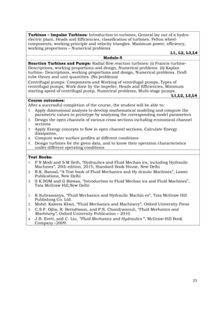 Turbines – Impulse Turbines: Introduction to turbines, General lay out of a hydro-
electric plant, Heads and Efficiencies, classification of turbines. Pelton wheel-
components, working principle and velocity triangles. Maximum power, efficiency,
working proportions – Numerical problems
L1, L2, L3,L4
Module-5
Reaction Turbines and Pumps: Radial flow reaction turbines: (i) Francis turbine-
Descriptions, working proportions and design, Numerical problems. (ii) Kaplan
turbine- Descriptions, working proportions and design, Numerical problems. Draft
tube theory and unit quantities. (No problems)
Centrifugal pumps: Components and Working of centrifugal pumps, Types of
centrifugal pumps, Work done by the impeller, Heads and Efficiencies, Minimum
starting speed of centrifugal pump, Numerical problems, Multi-stage pumps.
L1,L2, L3,L4
Course outcomes:
After a successful completion of the course, the student will be able to:
1. Apply dimensional analysis to develop mathematical modeling and compute the
parametric values in prototype by analyzing the corresponding model parameters
2. Design the open channels of various cross sections including economical channel
sections
3. Apply Energy concepts to flow in open channel sections, Calculate Energy
dissipation,
4. Compute water surface profiles at different conditions
5. Design turbines for the given data, and to know their operation characteristics
under different operating conditions
Text Books:
1. P N Modi and S M Seth, “Hydraulics and Fluid Mechan ics, including Hydraulic
Machines”, 20th edition, 2015, Standard Book House, New Delhi
2. R.K. Bansal, “A Text book of Fluid Mechanics and Hy draulic Machines”, Laxmi
Publications, New Delhi
3. S K SOM and G Biswas, “Introduction to Fluid Mechan ics and Fluid Machines”,
Tata McGraw Hill,New Delhi
1. K Subramanya, “Fluid Mechanics and Hydraulic Machin es”, Tata McGraw Hill
Publishing Co. Ltd.
2. Mohd. Kaleem Khan, “Fluid Mechanics and Machinery”, Oxford University Press
3. C.S.P. Ojha, R. Berndtsson, and P.N. Chandramouli, “Fluid Mechanics and
Machinery”, Oxford University Publication – 2010
4. J.B. Evett, and C. Liu, “Fluid Mechanics and Hydraulics ”, McGraw-Hill Book
Company.-2009.
21
 
