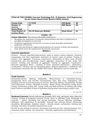 TITLE OF THE COURSE: Concrete Technology B.E., IV Semester, Civil Engineering
[As per Choice Based Credit System (CBCS) scheme]
Course Code 17 CV44 CIE Marks 40
Number of 04 SEE Marks 60
Lecture
Hours/Week
Total Number of 50 (10 Hours per Module) Exam Hours 03
Lecture Hours
Credits – 04
Course objectives: This course will enable students to:
1. Recognize the importance of material characteristics and their contributions to
strength development in Concrete
2. Proportion ingredients of Concrete to arrive at most desirable mechanical
properties of Concrete.
3. Ascertain and measure engineering properties of concrete in fresh and hardened
state which meet the requirement of real time structures.
Module-1
Concrete Ingredients
Cement – Cement manufacturing process, steps to reduce carbon footprint, chemical
composition and their importance, hydration of cement, types of cement. Testing of
cement. Fine aggregate: Functions, requirement, Alternatives to River sand, M-sand
introduction and manufacturing. Coarse aggregate: Importance of size, shape and
texture. Grading and blending of aggregate. Testing on aggregate, requirement.
Recycled aggregates Water – qualities of water. Chemical admixtures – plasticizers,
accelerators, retarders and air entraining agents. Mineral admixtures – Pozzolanic and
cementitious materials, Fly ash, GGBS, silica fumes, Metakaolin and rice husk ash.
L1, L2, L3
Module-2
Fresh Concrete
Workability-factors affecting workability. Measurement of workability–slump,
Compaction factor and Vee-Bee Consistometer tests, flow tests. Segregation and
bleeding. Process of manufacturing of concrete- Batching, Mixing, Transporting, Placing
and Compaction. Curing – Methods of curing – Water curing, membrane curing, steam
curing, accelerated curing, self- curing. Good and Bad practices of making and using
fresh concrete and Effect of heat of hydration during mass concreting at project sites.
L1, L2, L3
Module-3
Hardened Concrete Factors influencing strength, W/C ratio, gel/space ratio, Maturity
concept, Testing of hardened concrete, Creep –facto rs affecting creep. Shrinkage of
concrete – plastic shrinking and drying shrinkage, Factors affecting shrinkage.
Definition and significance of durability. Internal and external factors influencing
durability, Mechanisms- Sulphate attack – chloride attack, carbonation, freezing and
thawing. Corrosion, Durability requirements as per
IS-456, In situ testing of concrete- Penetration and pull out test, rebound hammer test,
ultrasonic pulse velocity, core extraction – Principal, applications and limitations.
22
 