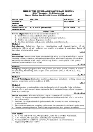 TITLE OF THE COURSE: AIR POLLUTION AND CONTROL
B.E., V Semester, Civil Engineering
[As per Choice Based Credit System (CBCS) scheme]
Course Code 17CV551 CIE Marks 40
Number of
Lecture
Hours/Week
03 SEE Marks 60
Total Number of
Lecture Hours
40 (8 Hours per Module) Exam Hours 03
Credits – 03
Course Objectives: This course will enable students to
1. Study the sources and effects of air pollution
2. Learn the meteorological factors influencing air pollution.
3. Analyze air pollutant dispersion models
4. Illustrate particular and gaseous pollution control methods.
Module-1
Introduction: Definition, Sources, classification and characterization of air
pollutants. Effects of air pollution on health, vegetation & materials. Types of
inversion, photochemical smog.
L1,L2
Module-2
Meteorology: Temperature lapse rate & stability, wind velocity & turbulence, plume
behavior, measurement of meteorological variables, wind rose diagrams, Plume Rise,
estimation of effective stack height and mixing depths. Development of air quality
models-Gaussian dispersion model
L1,L2,L3
Module-3
Sampling: Sampling of particulate and gaseous pollutants (Stack, Ambient & indoor
air pollution), Monitoring and analysis of air pollutants (PM2.5, PM10, SOX, NOX,
CO, NH3)
L2,L3,L4
Module-4
Control Techniques: Particulate matter and gaseous pollutants- settling chambers,
cyclone separators, scrubbers, filters & ESP.
L3,L4
Module-5
Air pollution due to automobiles, standards and control methods. Noise pollution
causes, effects and control, noise standards. Environmental issues, global episodes,
laws, acts, protocols
L3,L4,L5,L6
Course outcomes: After studying this course, students will be able to:
1. Identify the major sources of air pollution and understand their effects on health
and environment.
2. Evaluate the dispersion of air pollutants in the atmosphere and to develop air
quality models.
3. Ascertain and evaluate sampling techniques for atmospheric and stack pollutants.
4. Choose and design control techniques for particulate and gaseous emissions.
Text Books:
1. M. N. Rao and H V N Rao, “Air pollution”, Tata Mc-G raw Hill Publication.
2. H. C. Perkins, “Air pollution”. Tata McGraw Hill Publication
3. Mackenzie Davis and David Cornwell, “Introduction t o Environmental
Engineering” McGraw-Hill Co.
 