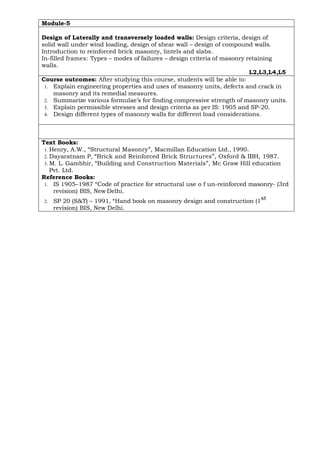 Module-5
Design of Laterally and transversely loaded walls: Design criteria, design of
solid wall under wind loading, design of shear wall – design of compound walls.
Introduction to reinforced brick masonry, lintels and slabs.
In-filled frames: Types – modes of failures – design criteria of masonry retaining
walls.
L2,L3,L4,L5
Course outcomes: After studying this course, students will be able to:
1. Explain engineering properties and uses of masonry units, defects and crack in
masonry and its remedial measures.
2. Summarize various formulae’s for finding compressive strength of masonry units.
3. Explain permissible stresses and design criteria as per IS: 1905 and SP-20.
4. Design different types of masonry walls for different load considerations.
Text Books:
1. Henry, A.W., “Structural Masonry”, Macmillan Education Ltd., 1990.
2. Dayaratnam P, “Brick and Reinforced Brick Structures”, Oxford & IBH, 1987.
3. M. L. Gambhir, “Building and Construction Materials”, Mc Graw Hill education
Pvt. Ltd.
Reference Books:
1. IS 1905–1987 “Code of practice for structural use o f un-reinforced masonry- (3rd
revision) BIS, New Delhi.
2. SP 20 (S&T) – 1991, “Hand book on masonry design and construction (1
st
revision) BIS, New Delhi.
 