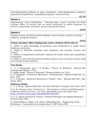 Two-dimensional problems in polar coordinates, strain-displacement relations,
equations of equilibrium, compatibility equation, stress function.
L3, L4
Module-4
Axisymmetric stress distribution - Rotating discs, Lame’s equation for thick
cylinder, Effect of circular hole on stress distribution in plates subjected to
tension, compression and shear, stress concentration factor.
L3,L4
Module-5
Torsion: Inverse and Semi-inverse methods, stress function, torsion of circular,
elliptical, triangular sections
L3,L4
Course outcomes: After studying this course, students will be able to:
1. Ability to apply knowledge of mechanics and mathematics to model elastic
bodies as continuum
2. Ability to formulate boundary value problems; and calculate stresses and
strains
3. Ability to comprehend constitutive relations for elastic solids and compatibility
constraints;
4. Ability to solve two-dimensional problems (plane stress and plane strain) using
the concept of stress function.
Text Books:
1. S P Timoshenko and J N Goodier, “Theory of Elasticity”, McGraw-Hill
International Edition, 1970.
2. Sadhu Singh, “Theory of Elasticity”, Khanna Publish ers, 2012
3. S Valliappan, “Continuum Mechanics - Fundamentals”, Oxford & IBH Pub. Co.
Ltd., 1981.
4. L S Srinath, “Advanced Mechanics of Solids”, Tata - McGraw-Hill Pub., New
Delhi, 2003.
Reference Books:
1. C. T. Wang, “Applied Elasticity”, Mc-Graw Hill Book Company, New York, 1953
2. G. W. Housner and T. Vreeland, Jr., “The Analysis o f Stress and Deformation”,
California Institute of Tech., CA, 2012. [Download as per user policy from
http://resolver.caltech.edu/CaltechBOOK:1965.001]
3. A. C. Ugural and Saul K. Fenster, “Advanced Strength and Applied Elasticity”,
Prentice Hall, 2003.
4. Abdel-Rahman Ragab and Salah EldininBayoumi, “Engineering Solid
Mechanics: Fundamentals and Applications”, CRC Press,1998
 