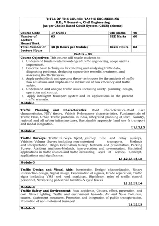 TITLE OF THE COURSE: TAFFIC ENGINEERING
B.E., V Semester, Civil Engineering
[As per Choice Based Credit System (CBCS) scheme]
Course Code 17 CV561 CIE Marks 40
Number of
Lecture
Hours/Week
03 SEE Marks 60
Total Number of
Lecture Hours
40 (8 Hours per Module) Exam Hours 03
Credits – 03
Course Objectives: This course will enable students to
1. Understand fundamental knowledge of traffic engineering, scope and its
importance.
2. Describe basic techniques for collecting and analysing traffic data,
diagnosing problems, designing appropriate remedial treatment, and
assessing its effectiveness.
3. Apply probabilistic and queuing theory techniques for the analysis of traffic
flow situations and emphasis the interaction of flow efficiency and traffic
safety.
4. Understand and analyse traffic issues including safety, planning, design,
operation and control.
5. Apply intelligent transport system and its applications in the present
traffic scenario.
Module-1
Traffic Planning and Characteristics: Road Characteristics-Road user
characteristics, PIEV theory, Vehicle Performance characteristics, Fundamentals of
Traffic Flow, Urban Traffic problems in India, Integrated planning of town, country,
regional and all urban infrastructures, Sustainable approach- land use & transport
and modal integration.
L1,L2,L3
Module-2
Traffic Surveys: Traffic Surveys- Speed, journey time and delay surveys,
Vehicles Volume Survey including non-motorized transports, Methods
and interpretation, Origin Destination Survey, Methods and presentation, Parking
Survey, Accident analyses-Methods, interpretation and presentation, Statistical
applications in traffic studies and traffic forecasting, Level of service- Concept,
applications and significance.
L1,L2,L3,L4,L5
Module-3
Traffic Design and Visual Aids: Intersection Design- channelization, Rotary
intersection design, Signal design, Coordination of signals, Grade separation, Traffic
signs including VMS and road markings, Significant roles of traffic control
personnel, Networking pedestrian facilities & cycle tracks
L1,L2,L3,L4
Module-4
Traffic Safety and Environment: Road accidents, Causes, effect, prevention, and
cost, Street lighting, Traffic and environment hazards, Air and Noise Pollution,
causes, abatement measures, Promotion and integration of public transportation,
Promotion of non-motorized transport.
L1,L2,L3
Module-5
 