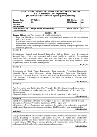TITLE OF THE COURSE: OCCUPATIONAL HEALTH AND SAFETY
B.E., V Semester, Civil Engineering
[As per Choice Based Credit System (CBCS) scheme]
Course Code 17CV564 CIE Marks 40
Number of
Lecture
Hours/Week
03 SEE Marks 60
Total Number of
Lecture Hours
40 (8 Hours per Module) Exam Hours 03
Credits – 03
Course Objectives: This course will enable students to
1. Gain an historical, economic, and organizational perspective of occupational
safety and health;
2. Investigate current occupational safety and health problems and solutions.
3. Identify the forces that influence occupational safety and health.
4. Demonstrate the knowledge and skills needed to identify workplace problems and
safe work practice
Module-1
Occupational Hazard and Control Principles: Safety, History and development,
National Safety Policy. Occupational safety and Health Act (OSHA), Occupational
Health and Safety administration - Laws governing OSHA and right to know. Accident
– causation, investigation, investigation plan, Methods of acquiring accident facts,
Supervisory role in accident investigation
L1,L2,L3
Module-2
Ergonomics at Work Place: Ergonomics Task analysis, Preventing Ergonomic
Hazards, Work space Envelops, Visual Ergonomics, Ergonomic Standards,
Ergonomic Programs. Hazard cognition and Analysis, Human Error Analysis – Fault
Tree Analysis – Emergency Response - Decision for action – purpose and
considerations
L2,L3,L4,L5
Module-3
Fire Prevention and Protection: Fire Triangle, Fire Development and its severity,
Effect of Enclosures, early detection of Fire, Classification of fire and Fire
Extinguishers.
Electrical Safety, Product Safety: Technical Requirements of Product safety.
L2,L3,L4,L5
Module-4
Health Considerations at Work Place: types of diseases and their spread, Health
Emergency. Personal Protective Equipment (PPE) – types and
advantages, effects of exposure and treatment for engineering industries, municipal
solid waste. Environment management plans (EMP) for safety and sustainability
L2,L3,L4,L5
Module-5
Occupational Health and Safety Considerations: Water and wastewater treatment
plants, Handling of chemical and safety measures in water and wastewater
treatment plants and labs, Construction material manufacturing industries like
cement plants, RMC Plants, precast plants and construction sites. Policies, roles
and responsibilities of workers, managers and supervisors
L3,L4,L5,L6
 