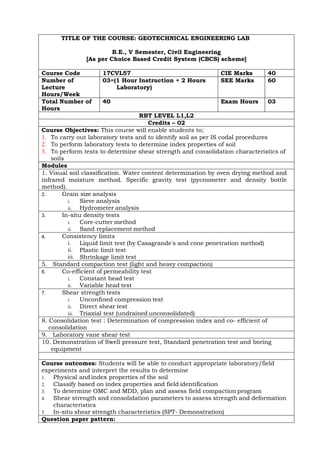 TITLE OF THE COURSE: GEOTECHNICAL ENGINEERING LAB
B.E., V Semester, Civil Engineering
[As per Choice Based Credit System (CBCS) scheme]
Course Code 17CVL57 CIE Marks 40
Number of
Lecture
Hours/Week
03=(1 Hour Instruction + 2 Hours
Laboratory)
SEE Marks 60
Total Number of
Hours
40 Exam Hours 03
RBT LEVEL L1,L2
Credits – 02
Course Objectives: This course will enable students to;
1. To carry out laboratory tests and to identify soil as per IS codal procedures
2. To perform laboratory tests to determine index properties of soil
3. To perform tests to determine shear strength and consolidation characteristics of
soils
Modules
1. Visual soil classification. Water content determination by oven drying method and
infrared moisture method. Specific gravity test (pycnometer and density bottle
method).
2. Grain size analysis
i. Sieve analysis
ii. Hydrometer analysis
3. In-situ density tests
i. Core-cutter method
ii. Sand replacement method
4. Consistency limits
i. Liquid limit test (by Casagrande's and cone penetration method)
ii. Plastic limit test
iii. Shrinkage limit test
5. Standard compaction test (light and heavy compaction)
6. Co-efficient of permeability test
i. Constant head test
ii. Variable head test
7. Shear strength tests
i. Unconfined compression test
ii. Direct shear test
iii. Triaxial test (undrained unconsolidated)
8. Consolidation test : Determination of compression index and co- efficient of
consolidation
9. Laboratory vane shear test
10. Demonstration of Swell pressure test, Standard penetration test and boring
equipment
Course outcomes: Students will be able to conduct appropriate laboratory/field
experiments and interpret the results to determine
1. Physical and index properties of the soil
2. Classify based on index properties and field identification
3. To determine OMC and MDD, plan and assess field compaction program
4. Shear strength and consolidation parameters to assess strength and deformation
characteristics
5. In-situ shear strength characteristics (SPT- Demonstration)
Question paper pattern:
 