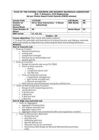 TITLE OF THE COURSE: CONCRETE AND HIGHWAY MATERIALS LABORATORY
B.E., V Semester, Civil Engineering
[As per Choice Based Credit System (CBCS) scheme]
Course Code 17CVL58 CIE Marks 40
Number of
Lecture
Hours/Week
03=(1 Hour Instruction + 2 Hours
Laboratory)
SEE Marks 60
Total Number of
Hours
40 Exam Hours 03
RBT Levels L1, L2, L3,
Credits – 02
Course objectives: This course will enable students
1. To learn the principles and procedures of testing Concrete and Highway materials
and to get hands on experience by conducting the tests and evolving inferences.
Modules
Part A: Concrete Lab
1. Tests on Cement:
a. Normal Consistency
b. setting time
c. compressive strength
d. fineness by air permeability test
e. specific gravity
2. Tests on Concrete:
a. Design of concrete mix as per IS-10262
b. Tests on fresh concrete:
i. slump,
ii. compaction factor and
iii. Vee Bee test
c. Tests on hardened concrete:
i. compressive strength test,
ii. split tensile strength test,
iii. flexural strength test
d. NDT tests by rebound hammer and pulse velocity test.
3. Tests on Self Compacting Concrete:
a. Design of self compacting concrete,
b. slump flow test,
c. V-funnel test,
d. J-Ring test,
e. U Box test and
f. L Box test
Part B: High way materials Lab
1. Tests on Aggregates
a. Aggregate Crushing value
b. Los Angeles abrasion test
c. Aggregate impact test
d. Aggregate shape tests (combined index and angularity number)
2. Tests on Bituminous Materials
a. Penetration test
b. Ductility test
c. Softening point test
d. Specific gravity test
e. Viscosity test by tar viscometer
f. Bituminous Mix Design by Marshall Method (Demonstration
only)
 