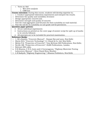 3. Tests on Soil
a. Wet sieve analysis
b. CBR test
Course outcomes: During this course, students will develop expertise in;
1. 1. Conduct appropriate laboratory experiments and interpret the results
2. Determine the quality and suitability of cement
3. Design appropriate concrete mix
4. Determine strength and quality of concrete
5. Test the road aggregates and bitumen for their suitability as road material.
6. Test the soil for its suitability as sub grade soil for pavements.
Question paper pattern:
• All are individual experiments
• Instructions as printed on the cover page of answer script for split up of marks
to be strictly followed.
• All exercises are to be included for practical examination.
Reference Books:
1. 1. M.L.Gambir, “Concrete Manual”, Danpat Rai and sons, New Delhi
2. Shetty M.S, “Concrete Technology”, S. Chand & Co. Ltd, New Delhi.
3. Mehta P.K, “Properties of Concrete”, Tata McGraw Hill Publications, New Delhi.
4. Neville AM, “Properties of Concrete”, ELBS Publications, London.
5. Relevant BIS codes.
6. S K Khanna, C E G Justo and A Veeraragavan, “Highway Materials Testing
Laboratory Manual ”, Nem Chand Bros, Roorkee
7. L R Kadiyali, “Highway Engineering ”, Khanna Publishers, New Delhi
 