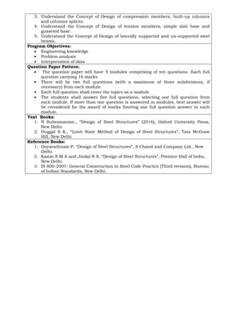 3. Understand the Concept of Design of compression members, built-up columns
and columns splices.
4. Understand the Concept of Design of tension members, simple slab base and
gusseted base.
5. Understand the Concept of Design of laterally supported and un-supported steel
beams.
Program Objectives:
• Engineering knowledge
• Problem analysis
• Interpretation of data
Question Paper Pattern:
• The question paper will have 5 modules comprising of ten questions. Each full
question carrying 16 marks
• There will be two full questions (with a maximum of three subdivisions, if
necessary) from each module.
• Each full question shall cover the topics as a module
• The students shall answer five full questions, selecting one full question from
each module. If more than one question is answered in modules, best answer will
be considered for the award of marks limiting one full question answer in each
module.
Text Books:
1. N Subramanian., “Design of Steel Structures” (2016), Oxford University Press,
New Delhi.
2. Duggal S K., “Limit State Method of Design of Steel Structures”, Tata McGraw
Hill, New Delhi
Reference Books:
1. Dayarathnam P, “Design of Steel Structures”, S Chand and Company Ltd., New
Delhi.
2. Kazim S M A and Jindal R S, “Design of Steel Structures”, Prentice Hall of India,
New Delhi.
3. IS 800-2007: General Construction in Steel Code Practice (Third revision), Bureau
of Indian Standards, New Delhi.
 