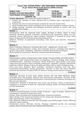 Course Title: WATER SUPPLY AND TREATMENT ENGINEERING
As per Choice Based Credit System (CBCS) scheme]
SEMESTER:VI
Subject Code 17CV64 IA Marks 40
Number of Lecture Hours/Week 04 Exam Marks 60
Total Number of Lecture Hours 50 Exam Hours 03
CREDITS –04 Total Marks- 100
Course objectives: This course will enable students to
1. Analyze the variation of water demand and to estimate water requirement for a
community.
2. Evaluate the sources and conveyance systems for raw and treated water.
3. Study drinking water quality standards and to illustrate qualitative analysis of water.
4. Design physical, chemical and biological treatment methods to ensure safe and
potable water Supply.
Module -1
Introduction: Need for protected water supply. Demand of Water: Types of water
demands -domestic demand, industrial, institutional and commercial, public use, fire
demand, Factors affecting per capita demand, Variations in demand of water, Peak
factor, Design period and factors governing design period.
Different methods of population forecasting -with merits and demerits. Numerical
Problems.
L1,L2,L3
Module -2
Water Treatment: Objectives, Treatment flow chart – significance of each unit
Sources and Characteristics: surface and subsurface sources -suitability with regard to
quality and quantity. Sampling - Objectives, methods, Preservation techniques.
Water quality characteristics: Physical, Chemical and Microbiological.
L1,L2,L3
Module -3
Sedimentation -theory, settling tanks, types, design. Concept of Plate and Tube settlers.
Coagulation aided sedimentation-types of coagulants, chemical feeding, flash mixing,
Clarriflocculators . Filtration: mechanism -theory of filtration, types of filters, slow sand,
rapid sand and pressure filters including construction, operation, cleaning. Operational
problems in filters. Design of slow and rapid sand filter without under drainage system.
Ultra and micro filtration: Basic principles, membrane materials, pore size, flux,
normalizing permeability, fouling mechanism, Overview of ultra and micro filtration
elements and systems, Fouling in MF/UF systems, fouling control and pre treatment.
L1,L2,L3
Module -4
Softening: Overview of Lime soda, Zeolite process, RO and Nano filtration: Basic
principles, Flux, Salt passage, rejection and concentration polarization. Overview of RO
and nano filtration membranes and elements, Conventional pre treatment techniques for
RO and nano filtration.
Disinfection: Methods of disinfection with merits and demerits, Theory of disinfection,
emphasis on treatment of water for community bathing. (melas and fairs) Fluoridation
and De-fluoridation.
L1,L2,L3
Module -5
Collection and Conveyance of water: Intake structures - types of intakes –Factors to be
considered in selection of intake structures.
Pumps: Types of pumps with working principles. Numerical Problems.
Pipes: Design of the economical diameter for the rising main; Numerical Problems.
Pipe appurtenances, Valves, Fire hydrants
Pipe materials: Different materials with advantages and disadvantages. Factors affecting
selection of pipe material.
Distribution system: Methods- Gravity, Pumping, Combined gravity and pumping
system, Service reservoirs and their capacity determination.
 
