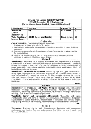 TITLE OF THE COURSE: BASIC SURVEYING
B.E., III Semester, Civil Engineering
[As per Choice Based Credit System (CBCS) scheme]
Course Code 17 CV34 CIE Marks 40
Number of 04 SEE Marks 60
Lecture
Hours/Week
Total Number of 50 (10 Hours per Module) Exam Hours 03
Lecture Hours
Credits – 04
Course Objectives: This course will enable students to;
1. Understand the basic principles of Surveying
2. Learn Linear and Angular measurements to arrive at solutions to basic surveying
problems.
3. Employ conventional surveying data capturing techniques and process the data
for computations.
4. Analyze the obtained spatial data to compute areas and volumes and draw
contours to represent 3D data on plane figures.
Module-1
Introduction: Definition of surveying, Objectives and importance of surveying.
Classification of surveys. Principles of surveying. Units of measurements, Surveying
measurements and errors, types of errors, precision and accuracy. Classification of
maps, map scale, conventional symbols, topographic maps, map layout, Survey of
India Map numbering systems.
Measurement of Horizontal Distances: Measuring tape and types. Measurement
using tapes, Taping on level ground and sloping ground. Errors and corrections in
tape measurements, ranging of lines, direct and indirect methods of ranging,
Electronic distance measurement, basic principle. Booking of tape survey work,
Field book, entries, Conventional symbols, Obstacles in tape survey, Numerical
problems.
L1, L2
Module-2
Measurement of Directions and Angles: Compass survey: Basic definitions;
meridians, bearings, magnetic and True bearings. Prismatic and surveyor’s
compasses, temporary adjustments, declination. Quadrantal bearings, whole circle
bearings, local attraction and related problems
Theodolite Survey and Instrument Adjustment: Theodolite and types,
Fundamental axes and parts of Transit theodolite, uses of theodolite, Temporary
adjustments of transit theodolite, measurement of horizontal and vertical angles,
step by step procedure for obtaining permanent adjustment of Transit theodolite
L2,L3
Module-3
Traversing: Traverse Survey and Computations: Latitudes and departures,
rectangular coordinates, Traverse adjustments, Bowditch rule and transit rule,
Numerical Problems
7
 