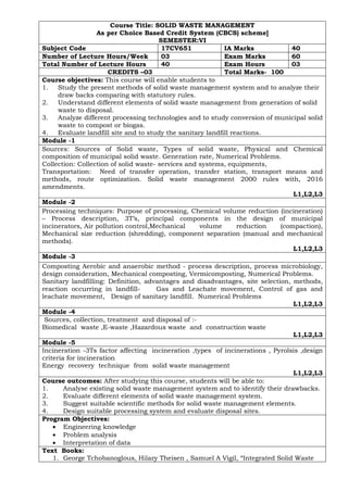 Course Title: SOLID WASTE MANAGEMENT
As per Choice Based Credit System (CBCS) scheme]
SEMESTER:VI
Subject Code 17CV651 IA Marks 40
Number of Lecture Hours/Week 03 Exam Marks 60
Total Number of Lecture Hours 40 Exam Hours 03
CREDITS –03 Total Marks- 100
Course objectives: This course will enable students to
1. Study the present methods of solid waste management system and to analyze their
draw backs comparing with statutory rules.
2. Understand different elements of solid waste management from generation of solid
waste to disposal.
3. Analyze different processing technologies and to study conversion of municipal solid
waste to compost or biogas.
4. Evaluate landfill site and to study the sanitary landfill reactions.
Module -1
Sources: Sources of Solid waste, Types of solid waste, Physical and Chemical
composition of municipal solid waste. Generation rate, Numerical Problems.
Collection: Collection of solid waste- services and systems, equipments,
Transportation: Need of transfer operation, transfer station, transport means and
methods, route optimization. Solid waste management 2000 rules with, 2016
amendments.
L1,L2,L3
Module -2
Processing techniques: Purpose of processing, Chemical volume reduction (incineration)
– Process description, 3T’s, principal components in the design of municipal
incinerators, Air pollution control,Mechanical volume reduction (compaction),
Mechanical size reduction (shredding), component separation (manual and mechanical
methods).
L1,L2,L3
Module -3
Composting Aerobic and anaerobic method - process description, process microbiology,
design consideration, Mechanical composting, Vermicomposting, Numerical Problems.
Sanitary landfilling: Definition, advantages and disadvantages, site selection, methods,
reaction occurring in landfill- Gas and Leachate movement, Control of gas and
leachate movement, Design of sanitary landfill. Numerical Problems
L1,L2,L3
Module -4
Sources, collection, treatment and disposal of :-
Biomedical waste ,E-waste ,Hazardous waste and construction waste
L1,L2,L3
Module -5
Incineration -3Ts factor affecting incineration ,types of incinerations , Pyrolsis ,design
criteria for incineration
Energy recovery technique from solid waste management
L1,L2,L3
Course outcomes: After studying this course, students will be able to:
1. Analyse existing solid waste management system and to identify their drawbacks.
2. Evaluate different elements of solid waste management system.
3. Suggest suitable scientific methods for solid waste management elements.
4. Design suitable processing system and evaluate disposal sites.
Program Objectives:
• Engineering knowledge
• Problem analysis
• Interpretation of data
Text Books:
1. George Tchobanoglous, Hilary Theisen , Samuel A Vigil, “Integrated Solid Waste
 