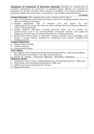 Equipment for Production of Alternative Materials: Machines for manufacture of
concrete, Equipments for production of stabilized blocks, Moulds and methods of
production of precast elements, Cost concepts in buildings, Cost saving techniques in
planning, design and construction, Cost analysis: Case studies using alternatives.
L1,L2,L3
Course Outcomes: After studying this course, students will be able to:
1. Solve the problems of Environmental issues concerned to building materials and cost
effective building technologies;
2. Suggest appropriate type of masonry unit and mortar for civil
engineering constructions; also they are able to Design Structural Masonry Elements
under Axial Compression.
3. Analyse different alternative building materials which will be suitable for
specific climate and in an environmentally sustainable manner. Also capable of
suggesting suitable agro and industrial wastes as a building material.
4. Recommend various types of alternative building materials and technologies and
design a energy efficient building by considering local climatic condition and
building material.
Program Objectives:
• Engineering knowledge
• Problem analysis
• Interpretation of data
Text Books:
1. KS Jagadish, BV Venkatarama Reddy and KS Nanjunda Rao, “Alternative Building
Materials and Technologies”, New Age International pub.
2. Arnold W Hendry, “Structural Masonry”, Macmillan Publishers
Reference Books:
1. RJS Spence and DJ Cook, “Building Materials in Developing Countries”, Wiley pub.
2. LEED India, Green Building Rating System, IGBC pub.
3. IGBC Green Homes Rating System, CII pub.
4. Relevant IS Codes.
 