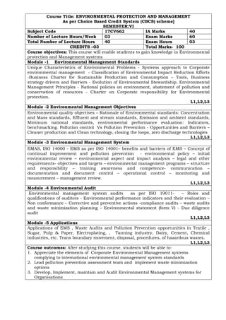 Course Title: ENVIRONMENTAL PROTECTION AND MANAGEMENT
As per Choice Based Credit System (CBCS) scheme]
SEMESTER:VI
Subject Code 17CV662 IA Marks 40
Number of Lecture Hours/Week 03 Exam Marks 60
Total Number of Lecture Hours 40 Exam Hours 03
CREDITS –03 Total Marks- 100
Course objectives: This course will enable students to gain knowledge in Environmental
protection and Management systems
Module -1 Environmental Management Standards
Unique Characteristics of Environmental Problems - Systems approach to Corporate
environmental management - Classification of Environmental Impact Reduction Efforts
-Business Charter for Sustainable Production and Consumption – Tools, Business
strategy drivers and Barriers - Evolution of Environmental Stewardship. Environmental
Management Principles - National policies on environment, abatement of pollution and
conservation of resources - Charter on Corporate responsibility for Environmental
protection.
L1,L2,L3
Module -2 Environmental Management Objectives
Environmental quality objectives – Rationale of Environmental standards: Concentration
and Mass standards, Effluent and stream standards, Emission and ambient standards,
Minimum national standards, environmental performance evaluation: Indicators,
benchmarking. Pollution control Vs Pollution Prevention - Opportunities and Barriers –
Cleaner production and Clean technology, closing the loops, zero discharge technologies
L1,L2,L3
Module -3 Environmental Management System
EMAS, ISO 14000 - EMS as per ISO 14001– benefits and barriers of EMS – Concept of
continual improvement and pollution prevention - environmental policy – initial
environmental review – environmental aspect and impact analysis – legal and other
requirements- objectives and targets – environmental management programs – structure
and responsibility – training awareness and competence- communication –
documentation and document control – operational control – monitoring and
measurement – management review.
L1,L2,L3
Module -4 Environmental Audit
Environmental management system audits as per ISO 19011- – Roles and
qualifications of auditors - Environmental performance indicators and their evaluation –
Non conformance – Corrective and preventive actions -compliance audits – waste audits
and waste minimization planning – Environmental statement (form V) - Due diligence
audit
L1,L2,L3
Module -5 Applications
Applications of EMS , Waste Audits and Pollution Prevention opportunities in Textile ,
Sugar, Pulp & Paper, Electroplating, , Tanning industry, Dairy, Cement, Chemical
industries, etc. Trans boundary movement, disposal, procedures, of hazardous wastes.
L1,L2,L3
Course outcomes: After studying this course, students will be able to:
1. Appreciate the elements of Corporate Environmental Management systems
complying to international environmental management system standards
2. Lead pollution prevention assessment team and implement waste minimization
options
3. Develop, Implement, maintain and Audit Environmental Management systems for
Organisations
 