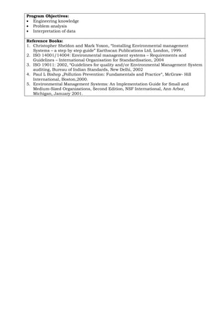 Program Objectives:
• Engineering knowledge
• Problem analysis
• Interpretation of data
Reference Books:
1. Christopher Sheldon and Mark Yoxon, “Installing Environmental management
Systems – a step by step guide” Earthscan Publications Ltd, London, 1999.
2. ISO 14001/14004: Environmental management systems – Requirements and
Guidelines – International Organisation for Standardisation, 2004
3. ISO 19011: 2002, “Guidelines for quality and/or Environmental Management System
auditing, Bureau of Indian Standards, New Delhi, 2002
4. Paul L Bishop „Pollution Prevention: Fundamentals and Practice‟, McGraw- Hill
International, Boston,2000.
5. Environmental Management Systems: An Implementation Guide for Small and
Medium-Sized Organizations, Second Edition, NSF International, Ann Arbor,
Michigan, January 2001.
 
