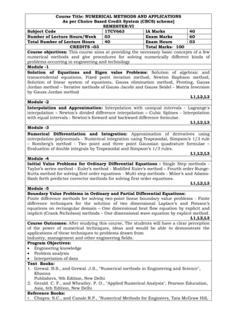 Course Title: NUMERICAL METHODS AND APPLICATIONS
As per Choice Based Credit System (CBCS) scheme]
SEMESTER:VI
Subject Code 17CV663 IA Marks 40
Number of Lecture Hours/Week 03 Exam Marks 60
Total Number of Lecture Hours 40 Exam Hours 03
CREDITS –03 Total Marks- 100
Course objectives: This course aims at providing the necessary basic concepts of a few
numerical methods and give procedures for solving numerically different kinds of
problems occurring in engineering and technology
Module -1
Solution of Equations and Eigen value Problems: Solution of algebraic and
transcendental equations, Fixed point iteration method, Newton Raphson method,
Solution of linear system of equations, Gauss elimination method, Pivoting, Gauss
Jordan method – Iterative methods of Gauss Jacobi and Gauss Seidel - Matrix Inversion
by Gauss Jordan method
L1,L2,L3
Module -2
Interpolation and Approximation: Interpolation with unequal intervals - Lagrange's
interpolation – Newton’s divided difference interpolation – Cubic Splines - Interpolation
with equal intervals - Newton’s forward and backward difference formulae.
L1,L2,L3
Module -3
Numerical Differentiation and Integration: Approximation of derivatives using
interpolation polynomials - Numerical integration using Trapezoidal, Simpson’s 1/3 rule
– Romberg’s method - Two point and three point Gaussian quadrature formulae –
Evaluation of double integrals by Trapezoidal and Simpson’s 1/3 rules.
L1,L2,L3
Module -4
Initial Value Problems for Ordinary Differential Equations : Single Step methods -
Taylor’s series method - Euler’s method - Modified Euler’s method – Fourth order Runge-
Kutta method for solving first order equations - Multi step methods - Milne’s and Adams-
Bash forth predictor corrector methods for solving first order equations.
L1,L2,L3
Module -5
Boundary Value Problems in Ordinary and Partial Differential Equations:
Finite difference methods for solving two-point linear boundary value problems - Finite
difference techniques for the solution of two dimensional Laplace’s and Poisson’s
equations on rectangular domain – One dimensional heat flow equation by explicit and
implicit (Crank Nicholson) methods – One dimensional wave equation by explicit method.
L1,L2,L3
Course Outcomes: After studying this course, The students will have a clear perception
of the power of numerical techniques, ideas and would be able to demonstrate the
applications of these techniques to problems drawn from
Industry, management and other engineering fields.
Program Objectives:
• Engineering knowledge
• Problem analysis
• Interpretation of data
Text Books:
1. Grewal. B.S., and Grewal. J.S., "Numerical methods in Engineering and Science",
Khanna
Publishers, 9th Edition, New Delhi
2. Gerald. C. F., and Wheatley. P. O., "Applied Numerical Analysis", Pearson Education,
Asia, 6th Edition, New Delhi
Reference Books:
1. Chapra. S.C., and Canale.R.P., "Numerical Methods for Engineers, Tata McGraw Hill,
 