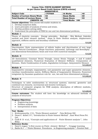 Course Title: FINITE ELEMENT METHOD
As per Choice Based Credit System (CBCS) scheme]
SEMESTER:VI
Subject Code 17CV664 IA Marks 40
Number of Lecture Hours/Week 03 Exam Marks 60
Total Number of Lecture Hours 40 Exam Hours 03
CREDITS –03 Total Marks- 100
Course objectives: This course will enable students to;
1. Develop analytical skills.
2. Learn principles of analysis of stress and strain.
3. Develop problem solving skills.
4. Understand the principles of FEM for one and two dimensional problems.
Module -1
Theory of elasticity concepts, Energy principles, Rayleigh - Ritz Method, Galerkin
method and finite element method, steps in finite element analysis, displacement
approach, stiffness matrix and boundary conditions
L1,L2
Module -2
Discritisation; finite representation of infinite bodies and discritisation of very large
bodies, Natural Coordinates , Shape functions; polynomial, LaGrange and Serendipity ,
one dimensional formulations; beam and truss with numerical examples
L1,L2
Module -3
2D formulations; Constant Strain Triangle, Linear Strain Triangle, 4 and 8 noded
quadrilateral elements, Numerical Evaluation of Element Stiffness -Computation of
Stresses, Static Condensation of nodes, degradation technique, Axisymmetric Element
L1,L2,L3
Module -4
Isoparametric concepts; isoparametric, sub parametric and super parametric elements,
Jacobian transformation matrix, Stiffness Matrix of Isoparametric Elements, Numerical
integration by Gaussian quadrature rule for one, two and three dimensional problems
L1,L2,L3
Module -5
Techniques to solve nonlinearities in structural systems; material, geometric and
combined non linearity, incremental and iterative techniques.
Structure of computer program for FEM analysis, description of different modules,
exposure to FEM softwares.
L1,L2,L3
Course outcomes: The student will have the knowledge on advanced methods of
analysis of structures
Program Objectives:
• Engineering knowledge
• Problem analysis
• Interpretation of data
Text Books:
1. Krishnamoorthy C.S., “Finite Element analysis” -Tata McGraw Hill
2. Desai C &Abel J F.," Introduction to Finite element Method" , East West Press Pvt.
Ltd.,
3. Cook R D et.al., “Concepts and applications of Finite Element analysis ”, John
Wiley
Reference Books:
1. Daryl L Logan,“ A first course on Finite element Method ” , Cengage Learning
2. Bathe K J - “ Finite Element Procedures in Engineering analysis ”- Prentice Hall
 