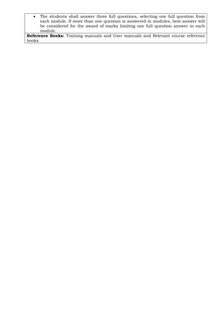 • The students shall answer three full questions, selecting one full question from
each module. If more than one question is answered in modules, best answer will
be considered for the award of marks limiting one full question answer in each
module.
Reference Books: Training manuals and User manuals and Relevant course reference
books
 