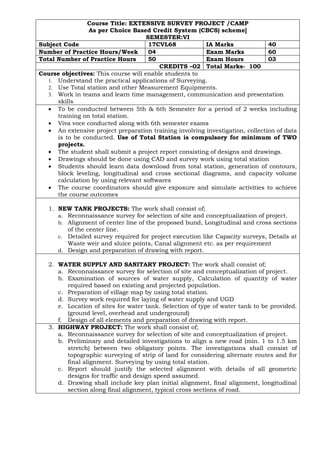 Course Title: EXTENSIVE SURVEY PROJECT /CAMP
As per Choice Based Credit System (CBCS) scheme]
SEMESTER:VI
Subject Code 17CVL68 IA Marks 40
Number of Practice Hours/Week 04 Exam Marks 60
Total Number of Practice Hours 50 Exam Hours 03
CREDITS –02 Total Marks- 100
Course objectives: This course will enable students to
1. Understand the practical applications of Surveying.
2. Use Total station and other Measurement Equipments.
3. Work in teams and learn time management, communication and presentation
skills
• To be conducted between 5th & 6th Semester for a period of 2 weeks including
training on total station.
• Viva voce conducted along with 6th semester exams
• An extensive project preparation training involving investigation, collection of data
is to be conducted. Use of Total Station is compulsory for minimum of TWO
projects.
• The student shall submit a project report consisting of designs and drawings.
• Drawings should be done using CAD and survey work using total station
• Students should learn data download from total station, generation of contours,
block leveling, longitudinal and cross sectional diagrams, and capacity volume
calculation by using relevant softwares
• The course coordinators should give exposure and simulate activities to achieve
the course outcomes
1. NEW TANK PROJECTS: The work shall consist of;
a. Reconnaissance survey for selection of site and conceptualization of project.
b. Alignment of center line of the proposed bund, Longitudinal and cross sections
of the center line.
c. Detailed survey required for project execution like Capacity surveys, Details at
Waste weir and sluice points, Canal alignment etc. as per requirement
d. Design and preparation of drawing with report.
2. WATER SUPPLY AND SANITARY PROJECT: The work shall consist of;
a. Reconnaissance survey for selection of site and conceptualization of project.
b. Examination of sources of water supply, Calculation of quantity of water
required based on existing and projected population.
c. Preparation of village map by using total station.
d. Survey work required for laying of water supply and UGD
e. Location of sites for water tank. Selection of type of water tank to be provided.
(ground level, overhead and underground)
f. Design of all elements and preparation of drawing with report.
3. HIGHWAY PROJECT: The work shall consist of;
a. Reconnaissance survey for selection of site and conceptualization of project.
b. Preliminary and detailed investigations to align a new road (min. 1 to 1.5 km
stretch) between two obligatory points. The investigations shall consist of
topographic surveying of strip of land for considering alternate routes and for
final alignment. Surveying by using total station.
c. Report should justify the selected alignment with details of all geometric
designs for traffic and design speed assumed.
d. Drawing shall include key plan initial alignment, final alignment, longitudinal
section along final alignment, typical cross sections of road.
 