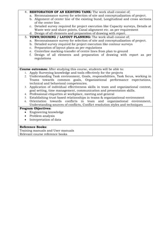 4. RESTORATION OF AN EXISTING TANK: The work shall consist of;
a. Reconnaissance survey for selection of site and conceptualization of project.
b. Alignment of center line of the existing bund, Longitudinal and cross sections
of the center line.
c. Detailed survey required for project execution like Capacity surveys, Details at
Waste weir and sluice points, Canal alignment etc. as per requirement
d. Design of all elements and preparation of drawing with report.
5. TOWN/HOUSING / LAYOUT PLANNING: The work shall consist of;
a. Reconnaissance survey for selection of site and conceptualization of project.
b. Detailed survey required for project execution like contour surveys
c. Preparation of layout plans as per regulations
e. Centerline marking-transfer of centre lines from plan to ground
f. Design of all elements and preparation of drawing with report as per
regulations
Course outcomes: After studying this course, students will be able to:
1. Apply Surveying knowledge and tools effectively for the projects
2. Understanding Task environment, Goals, responsibilities, Task focus, working in
Teams towards common goals, Organizational performance expectations,
technical and behavioral competencies.
3. Application of individual effectiveness skills in team and organizational context,
goal setting, time management, communication and presentation skills.
4. Professional etiquettes at workplace, meeting and general
5. Establishing trust based relationships in teams & organizational environment
6. Orientation towards conflicts in team and organizational environment,
Understanding sources of conflicts, Conflict resolution styles and techniques
Program Objectives:
• Engineering knowledge
• Problem analysis
• Interpretation of data
Reference Books:
Training manuals and User manuals
Relevant course reference books
 