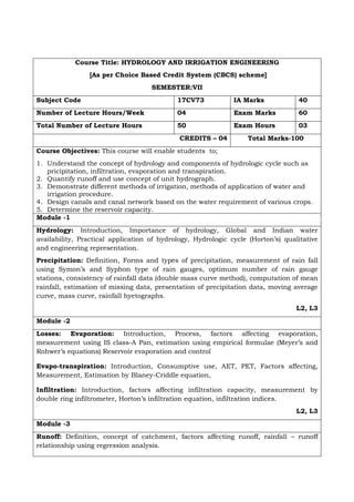 Course Title: HYDROLOGY AND IRRIGATION ENGINEERING
[As per Choice Based Credit System (CBCS) scheme]
SEMESTER:VII
Subject Code 17CV73 IA Marks 40
Number of Lecture Hours/Week 04 Exam Marks 60
Total Number of Lecture Hours 50 Exam Hours 03
CREDITS – 04 Total Marks-100
Course Objectives: This course will enable students to;
1. Understand the concept of hydrology and components of hydrologic cycle such as
pricipitation, infiltration, evaporation and transpiration.
2. Quantify runoff and use concept of unit hydrograph.
3. Demonstrate different methods of irrigation, methods of application of water and
irrigation procedure.
4. Design canals and canal network based on the water requirement of various crops.
5. Determine the reservoir capacity.
Module -1
Hydrology: Introduction, Importance of hydrology, Global and Indian water
availability, Practical application of hydrology, Hydrologic cycle (Horton’s) qualitative
and engineering representation.
Precipitation: Definition, Forms and types of precipitation, measurement of rain fall
using Symon’s and Syphon type of rain gauges, optimum number of rain gauge
stations, consistency of rainfall data (double mass curve method), computation of mean
rainfall, estimation of missing data, presentation of precipitation data, moving average
curve, mass curve, rainfall hyetographs.
L2, L3
Module -2
Losses: Evaporation: Introduction, Process, factors affecting evaporation,
measurement using IS class-A Pan, estimation using empirical formulae (Meyer’s and
Rohwer’s equations) Reservoir evaporation and control
Evapo-transpiration: Introduction, Consumptive use, AET, PET, Factors affecting,
Measurement, Estimation by Blaney-Criddle equation,
Infiltration: Introduction, factors affecting infiltration capacity, measurement by
double ring infiltrometer, Horton’s infiltration equation, infiltration indices.
L2, L3
Module -3
Runoff: Definition, concept of catchment, factors affecting runoff, rainfall – runoff
relationship using regression analysis.
 