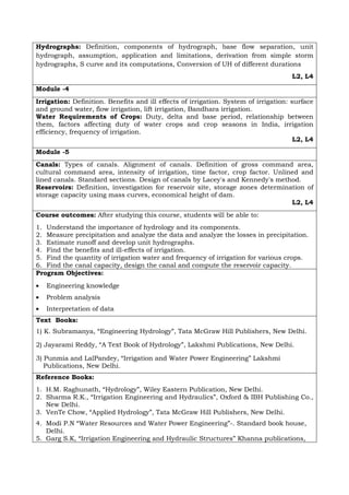 Hydrographs: Definition, components of hydrograph, base flow separation, unit
hydrograph, assumption, application and limitations, derivation from simple storm
hydrographs, S curve and its computations, Conversion of UH of different durations
L2, L4
Module -4
Irrigation: Definition. Benefits and ill effects of irrigation. System of irrigation: surface
and ground water, flow irrigation, lift irrigation, Bandhara irrigation.
Water Requirements of Crops: Duty, delta and base period, relationship between
them, factors affecting duty of water crops and crop seasons in India, irrigation
efficiency, frequency of irrigation.
L2, L4
Module -5
Canals: Types of canals. Alignment of canals. Definition of gross command area,
cultural command area, intensity of irrigation, time factor, crop factor. Unlined and
lined canals. Standard sections. Design of canals by Lacey's and Kennedy's method.
Reservoirs: Definition, investigation for reservoir site, storage zones determination of
storage capacity using mass curves, economical height of dam.
L2, L4
Course outcomes: After studying this course, students will be able to:
1. Understand the importance of hydrology and its components.
2. Measure precipitation and analyze the data and analyze the losses in precipitation.
3. Estimate runoff and develop unit hydrographs.
4. Find the benefits and ill-effects of irrigation.
5. Find the quantity of irrigation water and frequency of irrigation for various crops.
6. Find the canal capacity, design the canal and compute the reservoir capacity.
Program Objectives:
• Engineering knowledge
• Problem analysis
• Interpretation of data
Text Books:
1) K. Subramanya, “Engineering Hydrology”, Tata McGraw Hill Publishers, New Delhi.
2) Jayarami Reddy, “A Text Book of Hydrology”, Lakshmi Publications, New Delhi.
3) Punmia and LalPandey, “Irrigation and Water Power Engineering” Lakshmi
Publications, New Delhi.
Reference Books:
1. H.M. Raghunath, “Hydrology”, Wiley Eastern Publication, New Delhi.
2. Sharma R.K., “Irrigation Engineering and Hydraulics”, Oxford & IBH Publishing Co.,
New Delhi.
3. VenTe Chow, “Applied Hydrology”, Tata McGraw Hill Publishers, New Delhi.
4. Modi P.N “Water Resources and Water Power Engineering”-. Standard book house,
Delhi.
5. Garg S.K, “Irrigation Engineering and Hydraulic Structures” Khanna publications,
 