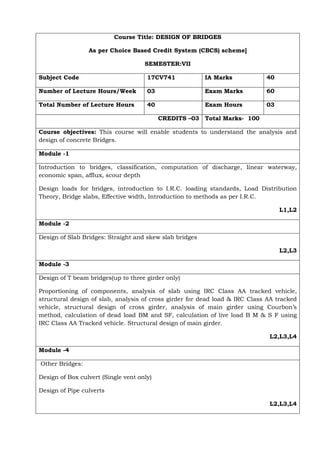 Course Title: DESIGN OF BRIDGES
As per Choice Based Credit System (CBCS) scheme]
SEMESTER:VII
Subject Code 17CV741 IA Marks 40
Number of Lecture Hours/Week 03 Exam Marks 60
Total Number of Lecture Hours 40 Exam Hours 03
CREDITS –03 Total Marks- 100
Course objectives: This course will enable students to understand the analysis and
design of concrete Bridges.
Module -1
Introduction to bridges, classification, computation of discharge, linear waterway,
economic span, afflux, scour depth
Design loads for bridges, introduction to I.R.C. loading standards, Load Distribution
Theory, Bridge slabs, Effective width, Introduction to methods as per I.R.C.
L1,L2
Module -2
Design of Slab Bridges: Straight and skew slab bridges
L2,L3
Module -3
Design of T beam bridges(up to three girder only)
Proportioning of components, analysis of slab using IRC Class AA tracked vehicle,
structural design of slab, analysis of cross girder for dead load & IRC Class AA tracked
vehicle, structural design of cross girder, analysis of main girder using Courbon’s
method, calculation of dead load BM and SF, calculation of live load B M & S F using
IRC Class AA Tracked vehicle. Structural design of main girder.
L2,L3,L4
Module -4
Other Bridges:
Design of Box culvert (Single vent only)
Design of Pipe culverts
L2,L3,L4
 