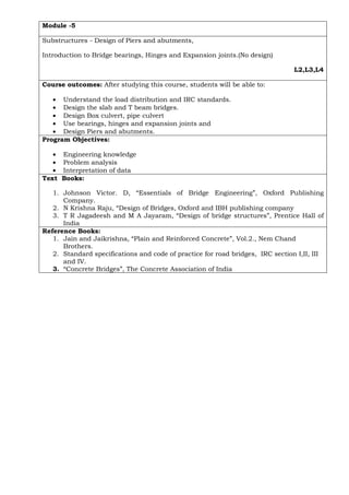 Module -5
Substructures - Design of Piers and abutments,
Introduction to Bridge bearings, Hinges and Expansion joints.(No design)
L2,L3,L4
Course outcomes: After studying this course, students will be able to:
• Understand the load distribution and IRC standards.
• Design the slab and T beam bridges.
• Design Box culvert, pipe culvert
• Use bearings, hinges and expansion joints and
• Design Piers and abutments.
Program Objectives:
• Engineering knowledge
• Problem analysis
• Interpretation of data
Text Books:
1. Johnson Victor. D, “Essentials of Bridge Engineering”, Oxford Publishing
Company.
2. N Krishna Raju, “Design of Bridges, Oxford and IBH publishing company
3. T R Jagadeesh and M A Jayaram, “Design of bridge structures”, Prentice Hall of
India
Reference Books:
1. Jain and Jaikrishna, “Plain and Reinforced Concrete”, Vol.2., Nem Chand
Brothers.
2. Standard specifications and code of practice for road bridges, IRC section I,II, III
and IV.
3. “Concrete Bridges”, The Concrete Association of India
 