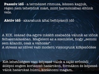 Passzív idő - a természet ritmusa, készen kapjuk,
régen nem tehettünk mást, mint harmóniában éltünk
vele.
Aktív idő - akaratunk által befolyásolt idő
A XIX. század óta egyre inkább szabaddá válunk az időnk
felhasználásában. Megjelent az a szemlélet, hogy „semmi
sem állandó, csak a változás“.
A stressz az idővel való modern viszonyunk kifejeződése
Két lehetőségem van: képessé válok a saját erőmből
átlépni engem korlátozó határokon, formákon és képessé
válok határokat húzni, korlátozni magam.
 