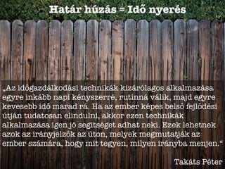 Határ húzás = Idő nyerés
„Az időgazdálkodási technikák kizárólagos alkalmazása
egyre inkább napi kényszerré, rutinná válik, majd egyre
kevesebb idő marad rá. Ha az ember képes belső fejlődési
útján tudatosan elindulni, akkor ezen technikák
alkalmazása igen jó segítséget adhat neki. Ezek lehetnek
azok az irányjelzők az úton, melyek megmutatják az
ember számára, hogy mit tegyen, milyen irányba menjen.“
Takáts Péter
 