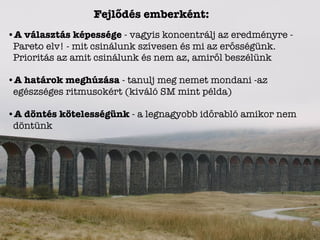 Fejlődés emberként:
•A választás képessége - vagyis koncentrálj az eredményre -
Pareto elv! - mit csinálunk szívesen és mi az erősségünk.
Prioritás az amit csinálunk és nem az, amiről beszélünk
•A határok meghúzása - tanulj meg nemet mondani -az
egészséges ritmusokért (kiváló SM mint példa)
•A döntés kötelességünk - a legnagyobb időrabló amikor nem
döntünk
 