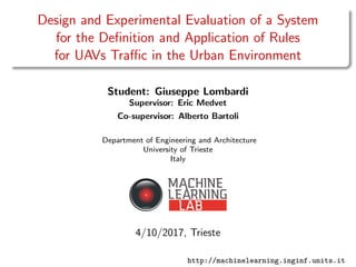 Design and Experimental Evaluation of a System
for the Deﬁnition and Application of Rules
for UAVs Traﬃc in the Urban Environment
Student: Giuseppe Lombardi
Supervisor: Eric Medvet
Co-supervisor: Alberto Bartoli
Department of Engineering and Architecture
University of Trieste
Italy
4/10/2017, Trieste
http://machinelearning.inginf.units.it
 