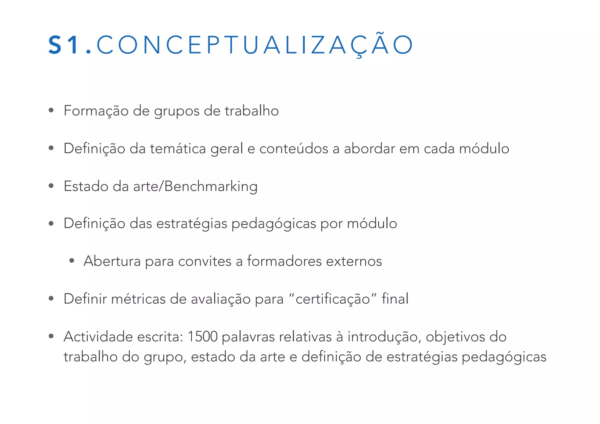 S 1 . C O N C E P T U A L I Z A Ç Ã O
• Formação de grupos de trabalho
• Definição da temática geral e conteúdos a abordar em cada módulo
• Estado da arte/Benchmarking
• Definição das estratégias pedagógicas por módulo
• Abertura para convites a formadores externos
• Definir métricas de avaliação para “certificação” final
• Actividade escrita: 1500 palavras relativas à introdução, objetivos do
trabalho do grupo, estado da arte e definição de estratégias pedagógicas
 
