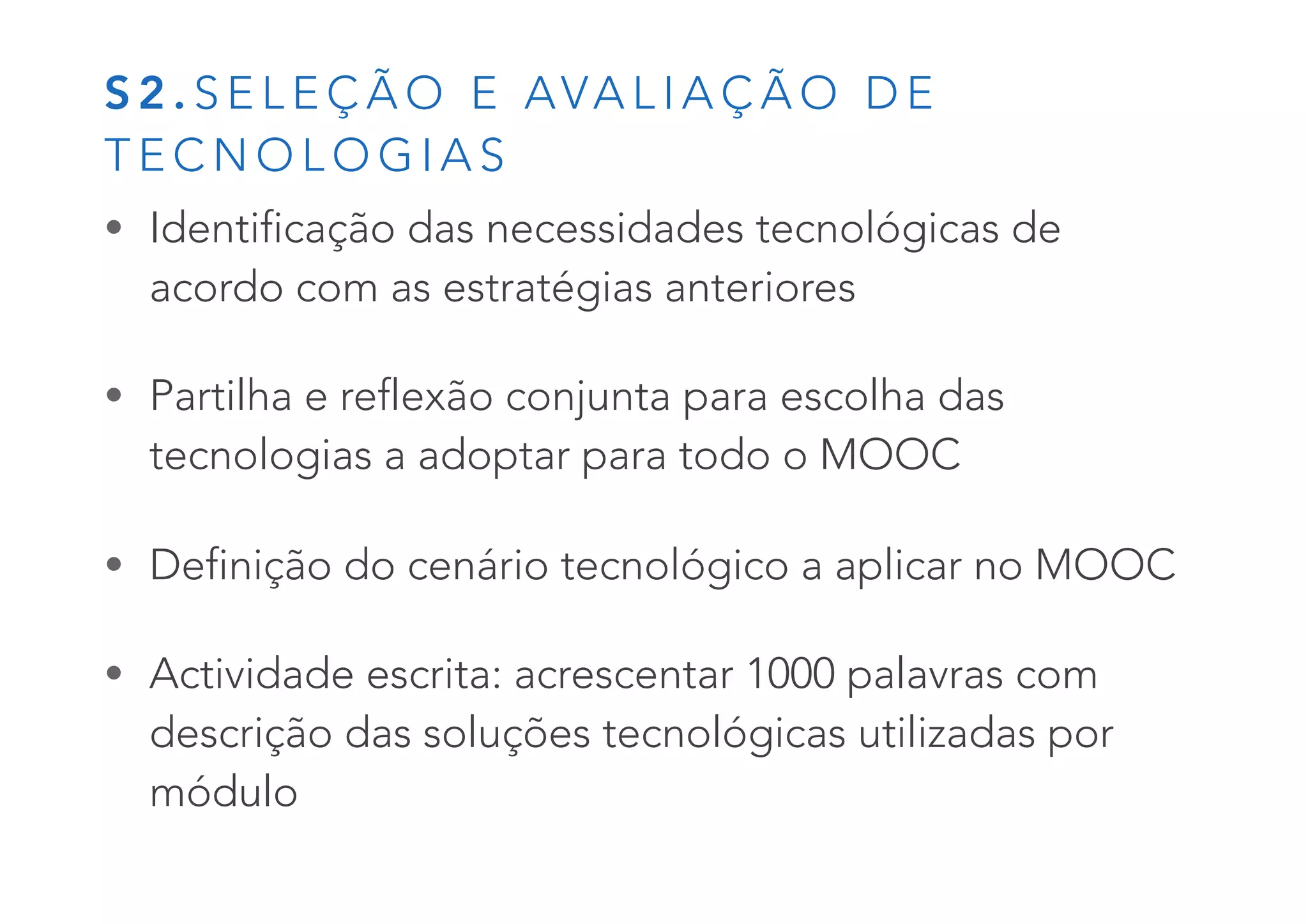 S 2 . S E L E Ç Ã O E AVA L I A Ç Ã O D E
T E C N O L O G I A S
• Identificação das necessidades tecnológicas de
acordo com as estratégias anteriores
• Partilha e reflexão conjunta para escolha das
tecnologias a adoptar para todo o MOOC
• Definição do cenário tecnológico a aplicar no MOOC
• Actividade escrita: acrescentar 1000 palavras com
descrição das soluções tecnológicas utilizadas por
módulo
 