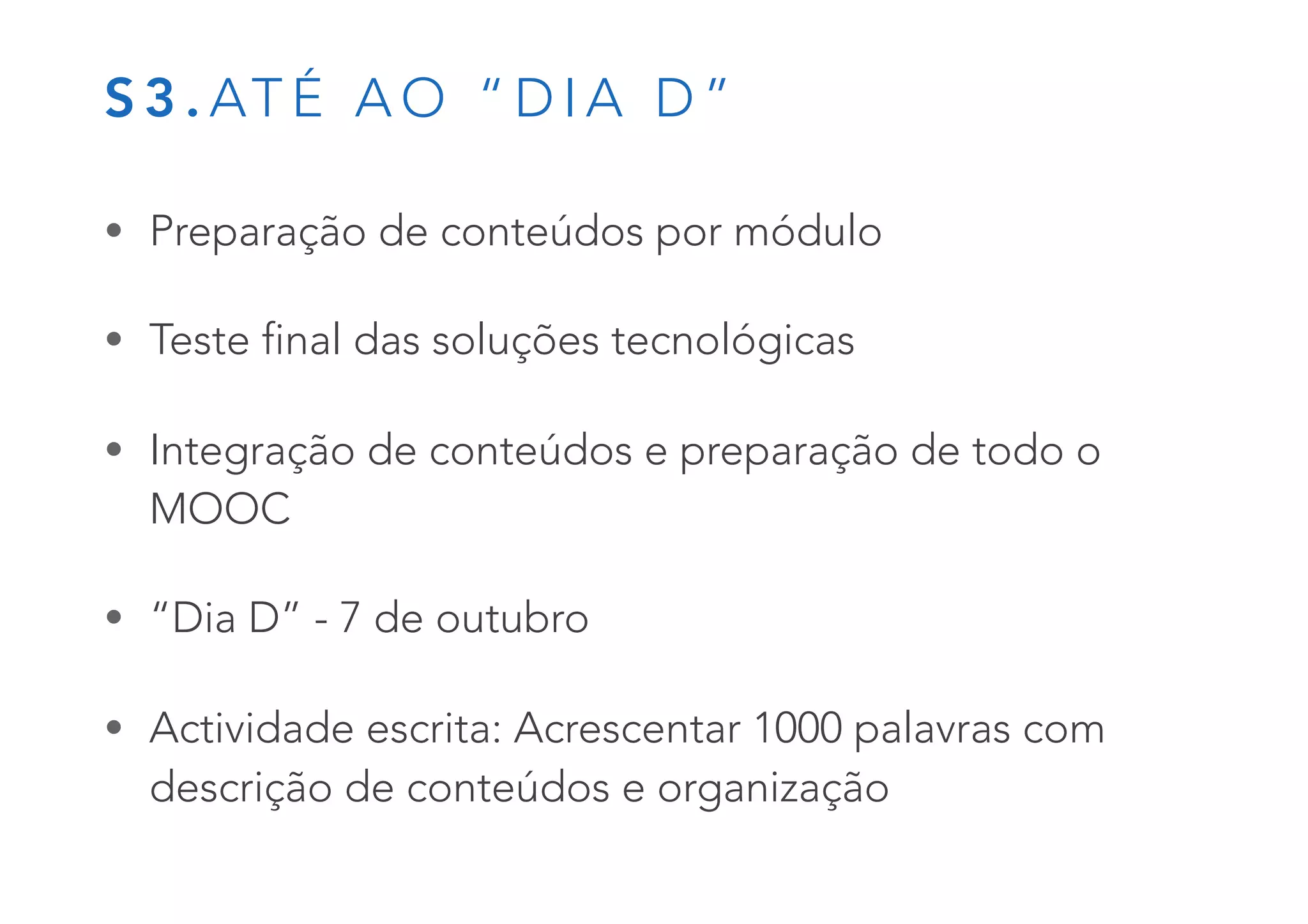 S 3 . AT É A O “ D I A D ”
• Preparação de conteúdos por módulo
• Teste final das soluções tecnológicas
• Integração de conteúdos e preparação de todo o
MOOC
• “Dia D” - 7 de outubro
• Actividade escrita: Acrescentar 1000 palavras com
descrição de conteúdos e organização
 