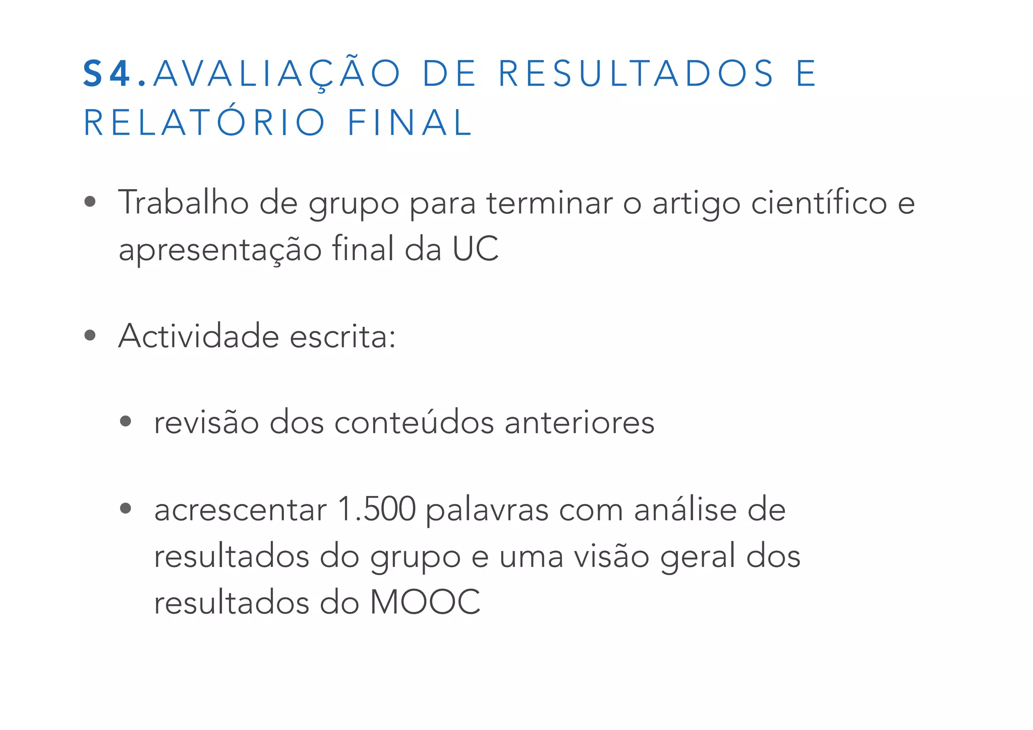 S 4 . AVA L I A Ç Ã O D E R E S U LTA D O S E
R E L AT Ó R I O F I N A L
• Trabalho de grupo para terminar o artigo científico e
apresentação final da UC
• Actividade escrita:
• revisão dos conteúdos anteriores
• acrescentar 1.500 palavras com análise de
resultados do grupo e uma visão geral dos
resultados do MOOC
 