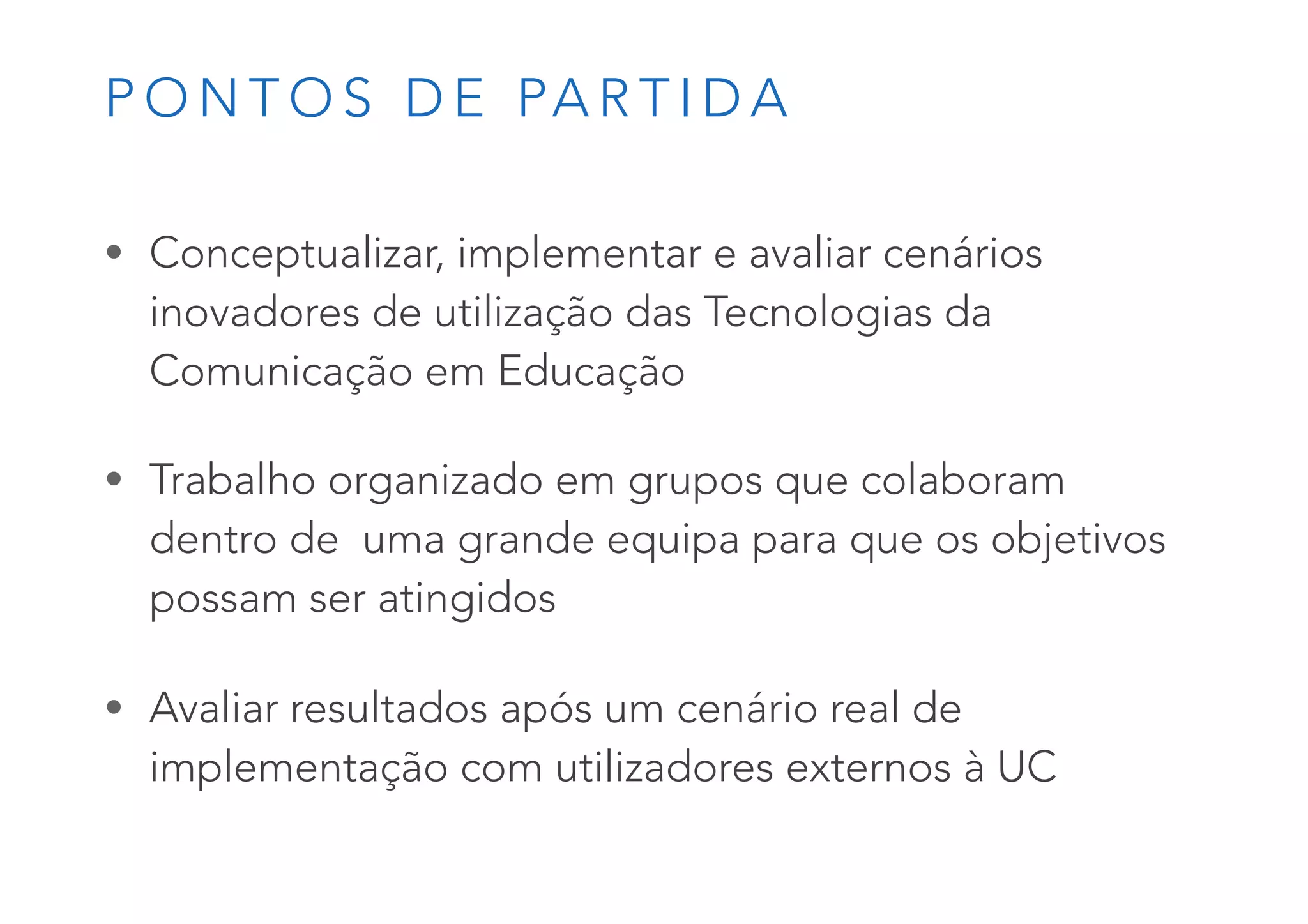 P O N T O S D E PA R T I D A
• Conceptualizar, implementar e avaliar cenários
inovadores de utilização das Tecnologias da
Comunicação em Educação
• Trabalho organizado em grupos que colaboram
dentro de uma grande equipa para que os objetivos
possam ser atingidos
• Avaliar resultados após um cenário real de
implementação com utilizadores externos à UC
 