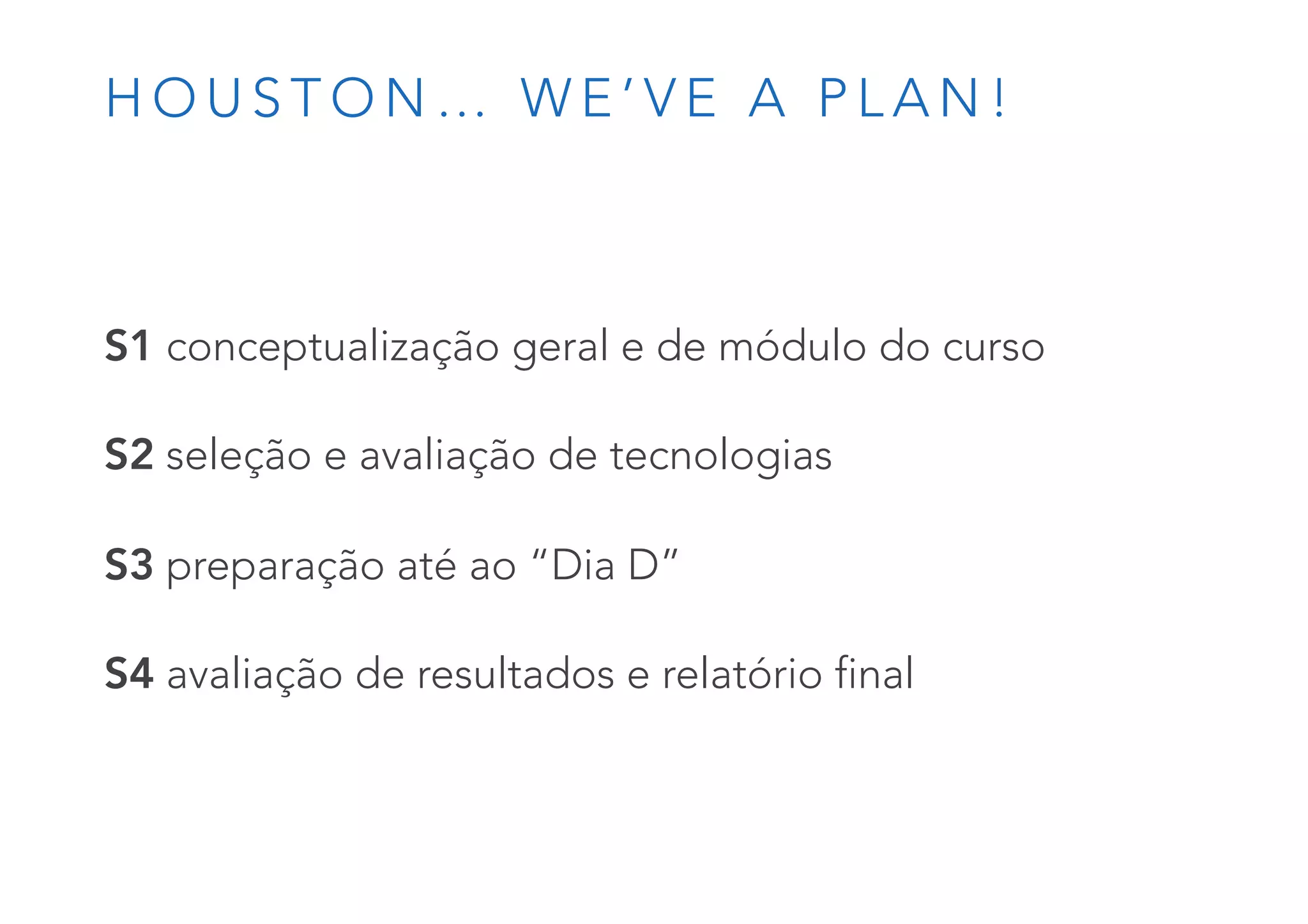 H O U S T O N … W E ’ V E A P L A N !
S1 conceptualização geral e de módulo do curso
S2 seleção e avaliação de tecnologias
S3 preparação até ao “Dia D”
S4 avaliação de resultados e relatório final
 
