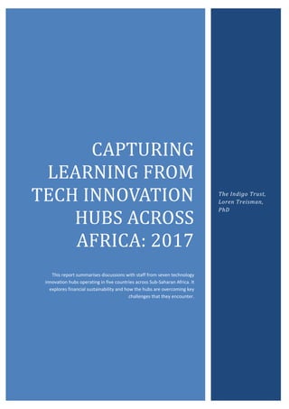 CAPTURING
LEARNING FROM
TECH INNOVATION
HUBS ACROSS
AFRICA: 2017
This report summarises discussions with staff from seven technology
innovation hubs operating in five countries across Sub-Saharan Africa. It
explores financial sustainability and how the hubs are overcoming key
challenges that they encounter.
The Indigo Trust,
Loren Treisman,
PhD
 