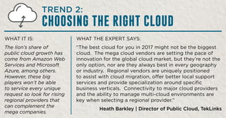WHAT THE EXPERT SAYS:
“The best cloud for you in 2017 might not be the biggest
cloud. The mega cloud vendors are setting the pace of
innovation for the global cloud market, but they’re not the
only option, nor are they always best in every geography
or industry. Regional vendors are uniquely positioned
to assist with cloud migration, offer better local support
services and provide specialization around specific
business verticals. Connectivity to major cloud providers
and the ability to manage multi-cloud environments are
key when selecting a regional provider.”
Heath Barkley | Director of Public Cloud, TekLinks
WHAT IT IS:
The lion’s share of
public cloud growth has
come from Amazon Web
Services and Microsoft
Azure, among others.
However, these big
players won’t be able
to service every unique
request so look for rising
regional providers that
can complement the
mega companies.
TREND 2:
CHOOSING THE RIGHT CLOUD
 