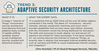 WHAT THE EXPERT SAYS:
“It is predicted that by 2020 there will be over 50 billion objects
connected in the world. The latest IoT innovations - security
cameras, vehicles, production machines and much more –
provide capabilities that we have never seen before. However,
with this innovation comes the strong likelihood for disruption.
The skills and resources to build, deploy, run and secure IoT
solutions are limited for many businesses. If not done correctly,
IoT can quickly become the Internet of Insecure Things, as
recently seen in attacks that leveraged internet-enabled devices
such as cameras and DVRs to cause widespread internet outages
and congestion.”
Chris Hoscheid | VP of Cloud & Managed Services, TekLinks
WHAT IT IS:
In today’s “Internet of
Things” environment,
security architecture
must become fluid and
adaptive toany number
of rapidly-shifting
variables. Expect
to see multilayered
security coupled with
behavioral analytics.
TREND 3:
ADAPTIVE SECURITY ARCHITECTURE
 