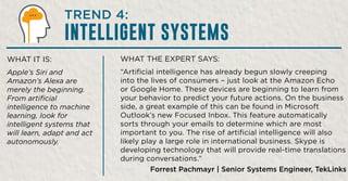 WHAT THE EXPERT SAYS:
“Artificial intelligence has already begun slowly creeping
into the lives of consumers – just look at the Amazon Echo
or Google Home. These devices are beginning to learn from
your behavior to predict your future actions. On the business
side, a great example of this can be found in Microsoft
Outlook’s new Focused Inbox. This feature automatically
sorts through your emails to determine which are most
important to you. The rise of artificial intelligence will also
likely play a large role in international business. Skype is
developing technology that will provide real-time translations
during conversations.”
Forrest Pachmayr | Senior Systems Engineer, TekLinks
WHAT IT IS:
Apple’s Siri and
Amazon’s Alexa are
merely the beginning.
From artificial
intelligence to machine
learning, look for
intelligent systems that
will learn, adapt and act
autonomously.
TREND 4:
INTELLIGENT SYSTEMS
 