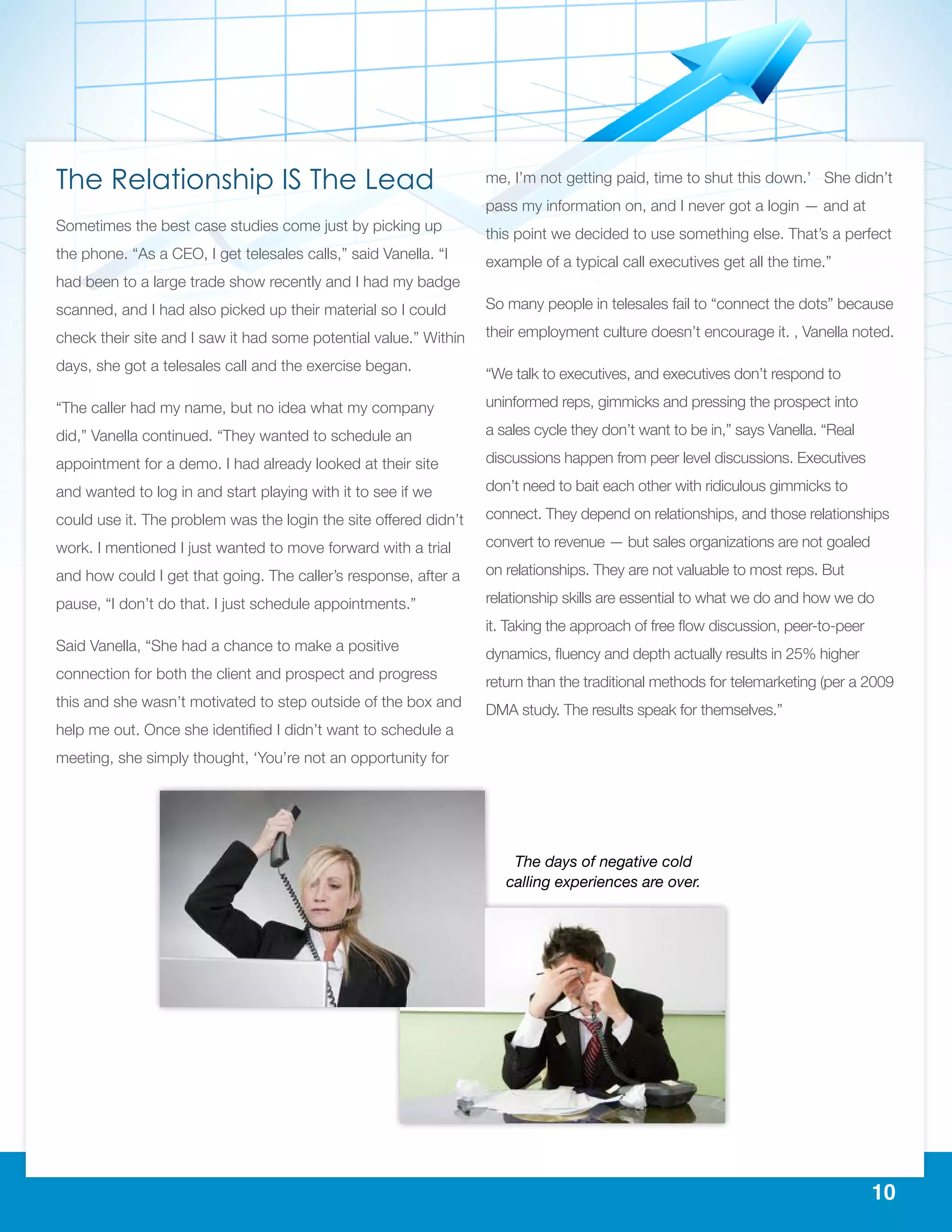 10
The Relationship IS The Lead
Sometimes the best case studies come just by picking up
the phone. “As a CEO, I get telesales calls,” said Vanella. “I
had been to a large trade show recently and I had my badge
scanned, and I had also picked up their material so I could
check their site and I saw it had some potential value.” Within
days, she got a telesales call and the exercise began.
“The caller had my name, but no idea what my company
did,” Vanella continued. “They wanted to schedule an
appointment for a demo. I had already looked at their site
and wanted to log in and start playing with it to see if we
could use it. The problem was the login the site offered didn’t
work. I mentioned I just wanted to move forward with a trial
and how could I get that going. The caller’s response, after a
pause, “I don’t do that. I just schedule appointments.”
Said Vanella, “She had a chance to make a positive
connection for both the client and prospect and progress
this and she wasn’t motivated to step outside of the box and
help me out. Once she identified I didn’t want to schedule a
meeting, she simply thought, ‘You’re not an opportunity for
me, I’m not getting paid, time to shut this down.’ She didn’t
pass my information on, and I never got a login — and at
this point we decided to use something else. That’s a perfect
example of a typical call executives get all the time.”
So many people in telesales fail to “connect the dots” because
their employment culture doesn’t encourage it. , Vanella noted.
“We talk to executives, and executives don’t respond to
uninformed reps, gimmicks and pressing the prospect into
a sales cycle they don’t want to be in,” says Vanella. “Real
discussions happen from peer level discussions. Executives
don’t need to bait each other with ridiculous gimmicks to
connect. They depend on relationships, and those relationships
convert to revenue — but sales organizations are not goaled
on relationships. They are not valuable to most reps. But
relationship skills are essential to what we do and how we do
it. Taking the approach of free flow discussion, peer-to-peer
dynamics, fluency and depth actually results in 25% higher
return than the traditional methods for telemarketing (per a 2009
DMA study. The results speak for themselves.”
The days of negative cold
calling experiences are over.
 