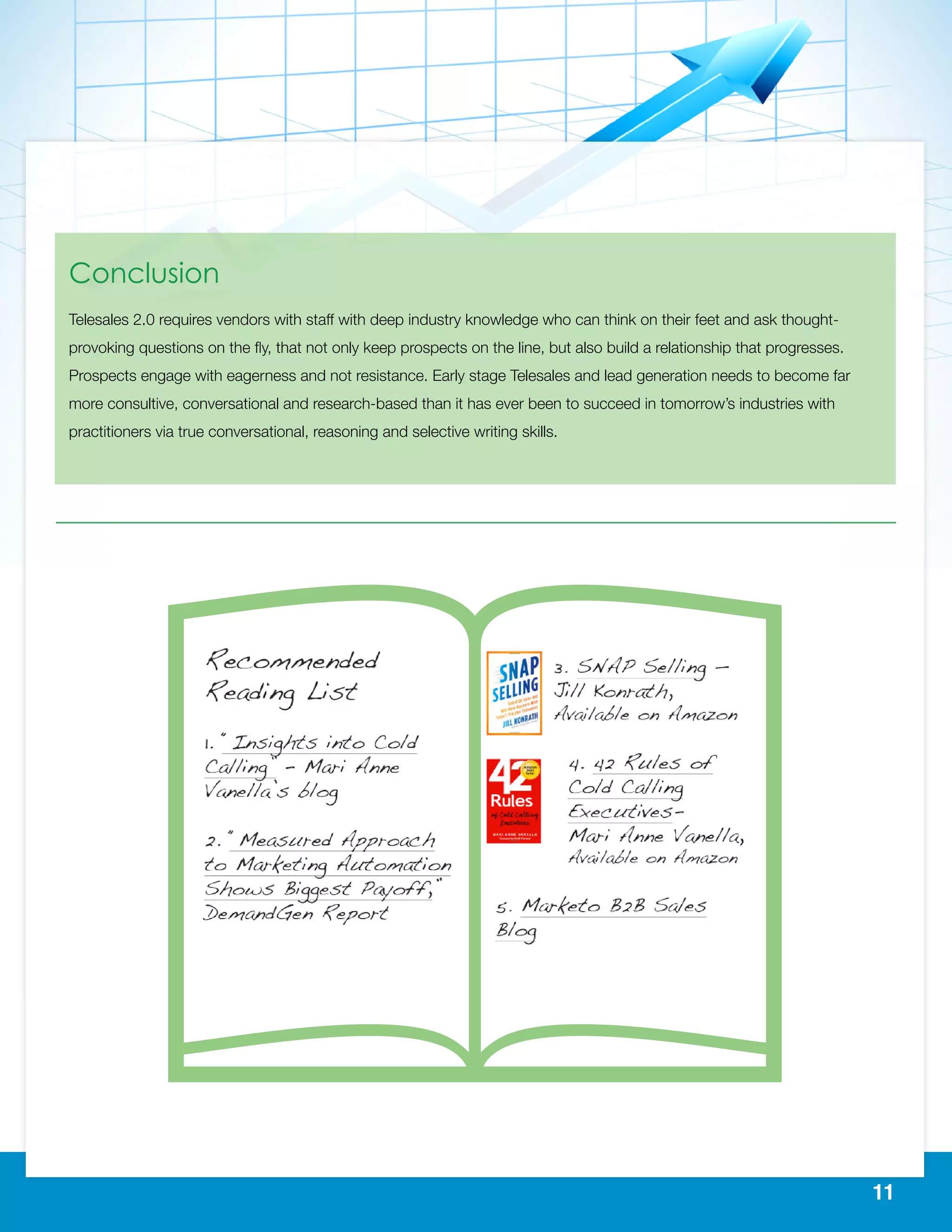 11
Conclusion
Telesales 2.0 requires vendors with staff with deep industry knowledge who can think on their feet and ask thought-
provoking questions on the fly, that not only keep prospects on the line, but also build a relationship that progresses.
Prospects engage with eagerness and not resistance. Early stage Telesales and lead generation needs to become far
more consultive, conversational and research-based than it has ever been to succeed in tomorrow’s industries with
practitioners via true conversational, reasoning and selective writing skills.
 