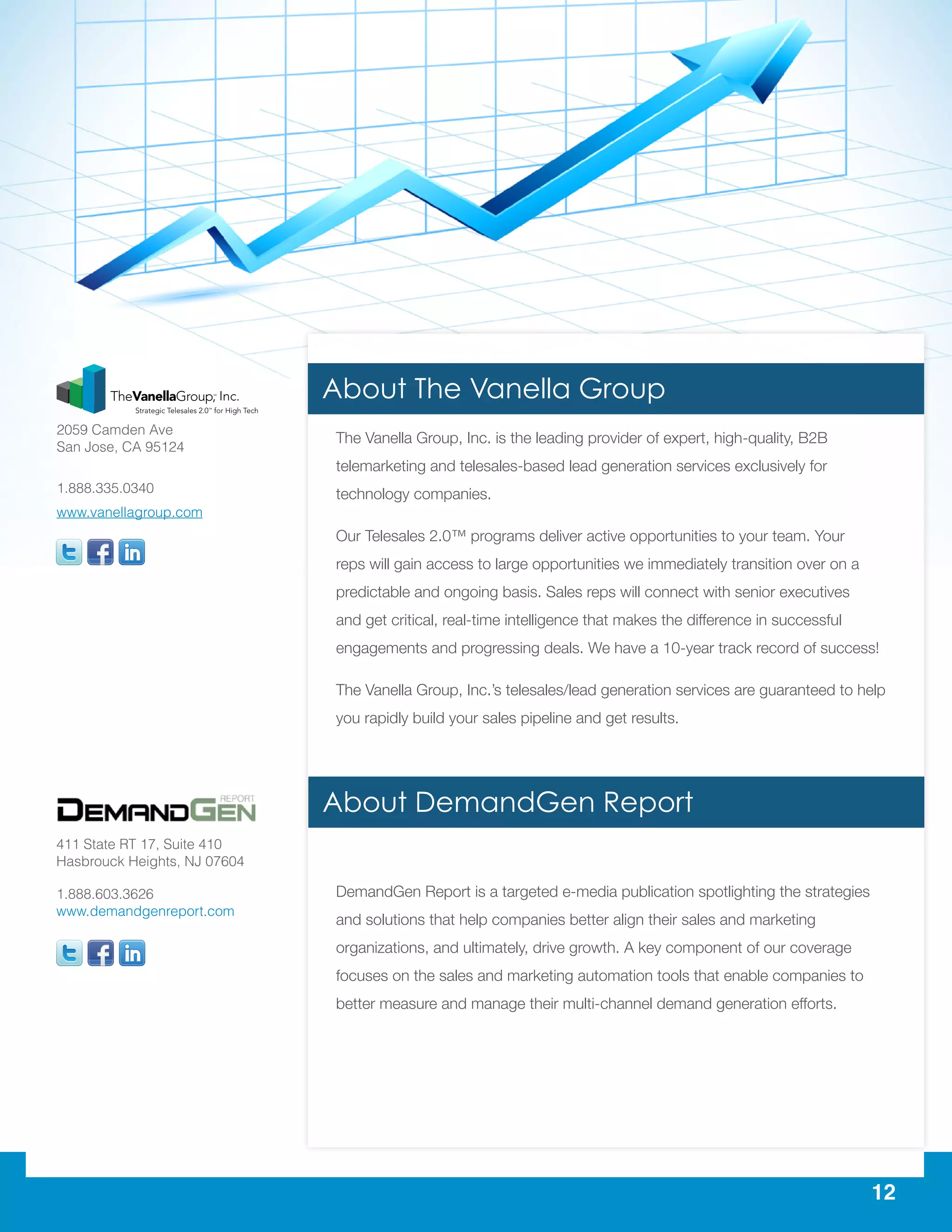12
The Vanella Group, Inc. is the leading provider of expert, high-quality, B2B
telemarketing and telesales-based lead generation services exclusively for
technology companies.
Our Telesales 2.0™ programs deliver active opportunities to your team. Your
reps will gain access to large opportunities we immediately transition over on a
predictable and ongoing basis. Sales reps will connect with senior executives
and get critical, real-time intelligence that makes the difference in successful
engagements and progressing deals. We have a 10-year track record of success!
The Vanella Group, Inc.’s telesales/lead generation services are guaranteed to help
you rapidly build your sales pipeline and get results.
DemandGen Report is a targeted e-media publication spotlighting the strategies
and solutions that help companies better align their sales and marketing
organizations, and ultimately, drive growth. A key component of our coverage
focuses on the sales and marketing automation tools that enable companies to
better measure and manage their multi-channel demand generation efforts.
411 State RT 17, Suite 410
Hasbrouck Heights, NJ 07604
1.888.603.3626
www.demandgenreport.com
2059 Camden Ave
San Jose, CA 95124
1.888.335.0340
www.vanellagroup.com
About The Vanella Group
About DemandGen Report
 